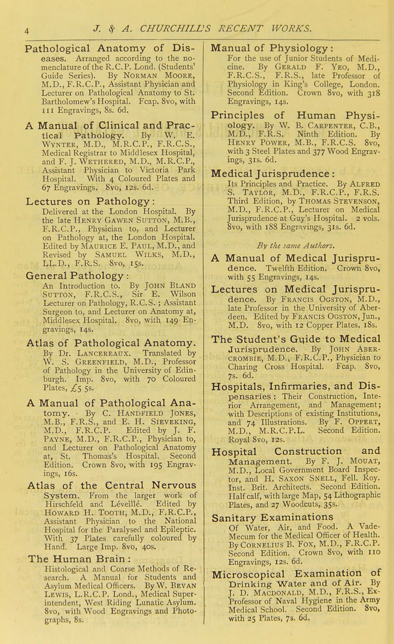 Pathological Anatomy of Dis- eases. Arranged according to the no- menclature of the R.C.P. Lond. (Students' Guide Series). By Norman Moore, M.D., F.R.C.P., Assistant Physician and Lecturer on Pathological Anatomy to St. Bartholomew's Hospital. Fcap. 8vo, with III Engravings, 8s. 6d. A Manual of Clinical and Prac- tical Pathology. By W. E. Wynter, M.D., M.R.C.P., F.R.C.S., Medical Registrar to Middlesex Hospital, and F. J. Wethered, M.D., M.R.C.P., Assistant Physician to Victoria Park Hospital. With 4 Coloured Plates and 67 Engravings, 8vo, 12s. 6d. Lectures on Pathology: Delivered at the London Hospital. By the late Henry Gawen Sutton, M.B., F.R.C.P., Physician to, and Lecturer on Pathology at, the London Hospital. Edited by Maurice E. Paul, M.D., and Revised by Samuel Wilks, M.D., LL.D., F.R.S. Svo, 15s. General Pathology: An Introduction to. By John Bland Sutton, F.R.C.S., Sir E. Wilson Lecturer on Pathology, R.C.S.; Assistant Surgeon to, and Lecturer on Anatomy at, Middlesex Hospital. 8vo, with 149 En- gravings, 14s. Atlas of Pathological Anatomy. By Dr. Lancereaux. Translated by W. S. Greenfield, M.D., Professor of Pathology in the University of Edin- burgh. Imp. Svo, with 70 Coloured Plates, ^5 5s. A Manual of Pathological Ana- tomy. By C. Handfield Jones, M.B., F.R.S., and E. H. Sieveking, M.D., F.R.C.P. Edited by J. F. Payne, M.D., F.R.C.P., Physician to, and Lecturer on Pathological Anatomy at, St. Thomas's Hospital. Second Edition. Crown Svo, with 195 Engrav- ings, 16s. Atlas of the Central Nervous System. From the larger work of Hirschfeld and Leveille. Edited by Howard H. Tooth, M.D., F.R.C.P., Assistant Physician to the National Hospital for the Paralysed and Epileptic. With 37 Plates carefully coloured by Hand. Large Imp. Svo, 40s. The Human Brain : Histological and Coarse Methods of Re- search. A Manual for Students and Asylum Medical Officers. By W. Bevan Lewis, L.R.C.P. Lond., Medical Super- intendent, West Riding Lunatic Asylum. Svo, with Wood Engravings and Photo- graphs, 8s. Manual of Physiology: For the use of Junior Students of Medi- cine. By Gerald F. Yeo, M.D., F.R.C.S., F.R.S., late Professor of Physiology in King's College, London. Second Edition. Crown Svo, with 318 Engravings, 14s. Principles of Human Physi- ology. By W. B. Carpenter, C.B., M.D., F.R.S. Ninth Edition. By Henry Power, M.B., F.R.C.S. Svo, with 3 Steel Plates and 377 Wood Engrav- ings, 31s. 6d. Medical Jurisprudence: Its Principles and Practice. By Alfred S. Taylor, M.D., F.R.C.P., F.R.S. Third Edition, by Thomas Stevenson, M.D., F.R.C.P., Lecturer on Medical Jurisprudence at Guy's Hospital. 2 vols. Svo, with 188 EngrR.vings, 31s. 6d. By the same Authors. A Manual of Medical Jurispru- dence. Twelfth Edition. Crown Svo, with 55 Engravings, 14s. Lectures on Medical Jurispru- dence. By Francis Ogston, M.D., late Professor in the University of Aber- deen. Edited by Francis Ogston, Jun., M.D. Svo, with 12 Copper Plates, i8s. The Student's Guide to Medical Jurisprudence. By John Aber- crombie, M.D., F.R.C.P., Physician to Charing Cross Hospital. Fcap. Svo, 7s. 6d. Hospitals, Infirmaries, and Dis- pensaries : Their Construction, Inte- rior Arrangement, and Management; with Descriptions of existing Institutions, and 74 Illustrations. By F. Oppert, M.D., M.R.C.P.L. Second Edition. Royal Svo, 12s. Hospital Construction and Management. By F. J. Mouat, M.D., Local Government Board Inspec- tor, and H. Saxon Snell, Fell. Roy. Inst. Brit. Architects. Second Edition. Half calf, with large Map, 54 Lithographic Plates, and 27 Woodcuts, 3Ss. Sanitary Examinations Of Water, Air, and Food. A Vade- Mecum for the Medical Officer of Health. By Cornelius B. Fox, M.D., F.R.C.P. Second Edition. Crown Svo, with no Engravings, 12s. 6d. Microscopical Examination of Drinking Water and of Air. By J. D. Macdonald, M.D., F.R.S., Ex- Professor of Naval Hygiene in the Army Medical School. Second Edition. Svo, with 25 Plates, 7s. 6d.