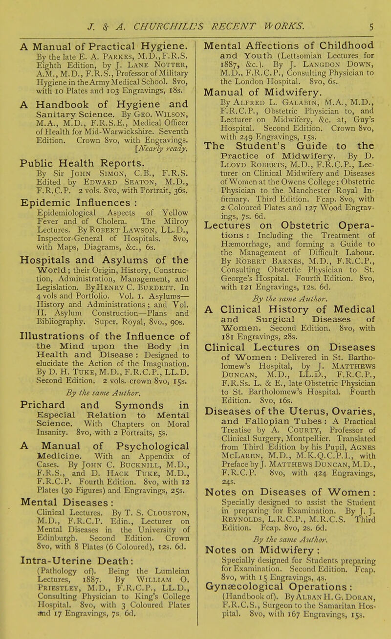 A Manual of Practical Hygiene. By the late E. A. Parkes, M.D.,F.R.S. Eighth Edition, by J. Lane Notter, A.M., M.D., F.R.S., Professor of Military Hygiene in the Army Medical School. 8vo, with lo Plates and 103 Engravings, 18s. A Handbook of Hygiene and Sanitary Science, By Geo. Wilson, M.A., M.D., F.R.S.E., Medical Officer of Health for Mid-Warwickshire. Seventh Edition. Crown 8vo, with Engravings. [Nearly ready. Public Health Reports. By Sir John Simon, C.B., F.R.S. Edited by Edward Seaton, M.D., F.R.C.P. 2 vols. 8vo, with Portrait, 36s. Epidemic Influences : Epidemiological Aspects of Yellow Fever and of Cholera. The Milroy Lectures. By Robert Lawson, LL.D., Inspector-General of Hospitals. 8vo, with Maps, Diagrams, &c., 6s. Hospitals and Asylums of the World; their Origin, History, Construc- tion, Administration, Management, and Legislation. ByHENRY C. Burdett. In 4 vols and Portfolio. Vol. i. Asylums— History and Administrations ; and Vol. II. Asylum Construction—Plans and Bibliography. Super. Royal, 8vo., 90s. Illustrations of the Influence of the Mind upon the Body in Health and Disease ; Designed to elucidate the Action of the Imagination. By D. H. Tuke, M.D., F.R.C.P., LL.D. Second Edition. 2 vols, crown 8vo, 15s. By the same Author. Prichard and Symonds in Especial Relation to Mental Science. With Chapters on Moral Insanity. 8vo, with 2 Portraits, 5s. A Manual of Psychological Medicine, With an Appendix of Cases. By John C. Bucknill, M.D., F.R.S., and D. Hack Tuke, M.D., F.R.C.P. Fourth Edition. 8vo, with 12 Plates (30 Figures) and Engravings, 25s. Mental Diseases: Clinical Lectures. By T. S. Clouston, M.D., F.R.C.P. Edin., Lecturer on Mental Diseases in the University of Edinljurgh. Second Edition. Crown 8vo, with 8 Plates (6 Coloured), 12s. 6d. Intra-Uterine Death: (Pathology of). Being the Lumleian Lectures, 1887. By William O. Priestley, M.D., F.R.C.P., LL.D., Consulting Physician to King's College Hospital. 8vo, with 3 Coloured Plates a(nd 17 Engravings, 7s 6d. Mental Affections of Childhood and Youth (Lettsomian Lectures for 1887, &c.). By J. Langdon Down, M.D., F.R.C.P., Consulting Physician to the London Hospital. 8vo, 6s. Manual of Midwifery. By Alfred L. Galabin, M.A., M.D., F.R.C.P., Obstetric Physician to, and Lecturer on Midwifery, &c. at, Guy's Hospital. Second Edition. Crown 8vo, with 249 Engravings, 15s. The Student's Guide to the Practice of Midwifery. By D. Lloyd Roberts, M.D., F.R.C.P., Lec- turer on Clinical Midwifery and Diseases of Women at the Owens College; Obstetric Physician to the Manchester Royal In- firmary. Third Edition. Fcap. 8vo, with 2 Coloured Plates and 127 Wood Engrav- ings, 7s. 6d. Lectures on Obstetric Opera- tions : Including the Treatment of Haemorrhage, and fomiing a Guide to the Management of Difficult Labou-r. By Robert Barnes, M.D., F.R.C.P., Consulting Obstetric Physician to St. George's Hospital. Fourth Edition. 8vo, with 121 Engravings, 12s. 6d. By the same Author. A Clinical History of Medical and Surgical Diseases of Women. Second Edition. 8vo, with 181 Engravings, 28s. Clinical Lectures on Diseases of Women : Delivered in St. Bartho- lomew's Hospital, by J. Matthews Duncan, M.D., LL.D., F.R.C.P., F.R.Ss. L. & E., late Obstetric Physician to St. Bartholomew's Hospital. Fourth Edition. Svo, i6s. Diseases of the Uterus, Ovaries, and Fallopian Tubes : A Practical Treatise by A. CouRTY, Professor of Clinical Surgery, Montpellier. Translated from Third Edition by his Pupil, Agnes McLaren, M.D., M.K.Q.C.P.I., with Preface by J. Matthews Duncan, M.D., F.R.C.P. 8vo, with 424 Engravings, 24s. Notes on Diseases of Women: Specially designed to assist the Student in preparing for Examination. By J. J. Reynolds, L.R.C.P., M.R.C.S. Third Edition. Fcap. Svo, 2s. 6d. By the same Author. Notes on Midwifery : Specially designed for Students preparing for Examination. Second Edition. Fcap. Svo, with I 5 Engravings, 4s. Gynaecological Operations: (Handbook of). ByALHAN II. G. DoRAN, F.R.C.S., Surgeon to the Samaritan Hos- pital. Svo, with 167 Engravings, 15s.