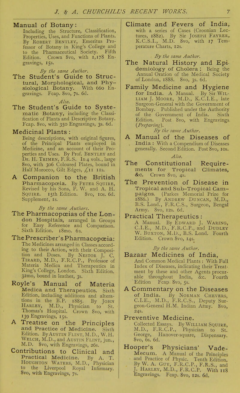 Manual of Botany: Including the Structure, Classification, Properties, Uses, and Functions of Plants. By Robert Bentley, Emeritus Pro- fessor of Botany in King's College and to the Pharmaceutical Society. Fifth Edition. Crown 8vo, with 1,178 En- gravings, 15s. By the same Author. The Student's Guide to Struc- tural, Morphological, and Phy- siological Botany. With 660 En- gravings. Fcap. Svo, 7s. 6d. Also. The Student's Guide to Syste- matic Botany, including the Classi- fication of Plants and Descriptive Botany. Fcap. Svo, with 350 Engravings, 3s. 6d. Medicinal Plants : Being descriptions, with original figures, of the Principal Plants employed in Medicine, and an account of their Pro- perties and Uses. By Prof. Bentley and Dr. H. Trimen, F.R.S. In 4 vols., large Svo, with 306 Coloured Plates, bound in Half Morocco, Gilt Edges, ^^ii lis. A Companion to the British Pharmacopoeia. By Peter Squire, Revised by his Sons, P. W. and A. H. Squire. 15th Edition. Svo, los. 6d. Supplement, is. By the saine Authors. The Pharmacopoeias of the Lon- don Hospitals, arranged in Groups for Easy Reference and Comparison. Sixth Edition. iSmo. 6s. The Prescriber's Pharmacopoeia: The Medicines arranged in Classes accord- ing to their Action, with their Composi- tion and Doses. By Nestor J. C. Tirard, M.D., F.R.C.P., Professor of Materia Medica and Therapeutics in King's College, London. Sixth Edition. 32mo, bound in leather, 3s. Royle's Manual of Materia Medica and Therapeutics. Sixth Edition, including additions and altera- tions in the B.P. 1885. By John Harley, M.D., Physician to St. Thomas's Hospital. Crown Svo, with 139 Engravings, 15s. A Treatise on the Principles and Practice of Medicine. Sixth Edition. By Austin Flint, M.D., W.H. Welch, M.D., and Aus'i in Flint, jun., M.D. Svo, with Engravings, 26s. Contributions to Clinical and Practical Medicine. By A. T. Houghton Waters, M.D., Physician to the Liverpool Royal Infirmary. Svo, with Engravings, 7s. Climate and Fevers of India,. with a series of Cases (Croonian Lec- tures, 1882). By Sir Joseph Fayrer, K.C.S.I., M.D. Svo, with 17 Tem- perature Charts, 12s. By the same Author. The Natural History and Epi- demiology of Cholera ; Being the Annual Oration of the Medical Society of London, 1888. Svo, 3s. 6d. Family Medicine and Hygiene for India. A Manual. By Sir Wil- liam J. Moore, M.D., K.C.I.E., late Surgeon-General with the Government of Bombay. Published under the Authority of the Government of India. Sixth Edition. Post Svo, with Engravings (^Preparing). By the same Author. A Manual of the Diseases of . India : With a Compendium of Diseases generally. Second Edition. Post Svo, los. Also. The Constitutional Require- ments for Tropical Climates, &c. Crown Svo, 4s. The Prevention of Disease in Tropical and Sub-Tropical Cam- paigns. (Parkes Memorial Prize for 1886.) By Andrew Duncan, M.D., B.S. Lond., F.R.C.S., Surgeon, Bengal Army. Svo, 12s. 6d. Practical Therapeutics : A Manual. By Edward J. Waring, CLE., M.D., F.R.C.P., and Dudley W. Buxton, M.D., B.S. Lond, Fourth Edition. Crown Svo, 14s. By the same Atithor, ^a.z2^2s Medicines of India, And Common Medical Plants : With Full Index of Diseases, indicating their Treat- ment by these and other Agents procur- able throughout India, &c. Fourth Edition Fcap. Svo, 5s. A Commentary on the Diseases of India. By Norman Chevers, CLE., M.D., F.R.C.S., Deputy Sur- geon-General H.M. Indian Army. Svo, 24s. Preventive Medicine. Collected Essays. By William Squire, M.D., F.R.C.P., Physician to St. Cieorge, Hanover-square, Dispensary. Svo, 6s. 6d. Hooper's Physicians' Vade- Mecum. A Manual of the Principles and Practice of Physic. Tenth Edition, By W. A. Guy, F.R.C.P., F.R.S., and J. Harley, M.D., F.R.C.P. With 118 Engravings. Fcap. Svo, 12s. 6d.