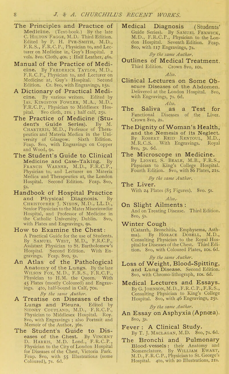 The Principles and Practice of Medicine. (Text-book.) By the late C. Hilton Fagge, M.D. Third Edition. Edited by P. H. Pye-Smith, M.D., F.R.S., F.R.C.P., Physician to, and Lec- turer on Medicine in, Guy's Hospital. 2 vols. 8vo. Cloth, 40s. ; Half Leather, 46s. Manual of the Practice of Medi- cine. By Frederick Taylor, M.D., F.R.C.P., Physician to, and Lecturer on Medicine at, Guy's Hospital. Second Edition. Cr. 8vo, with Engravings, 15s. A Dictionary of Practical Medi- cine. By various writers. Edited by Jas. Kingston Fowler, M.A., M.D., F.R.C.P., Physician to Middlesex Hos- pital. 8vo cloth, 2 IS. ; half calf, 25s. The Practice of Medicine (Stu- dent's Guide Series). By M. Charteris, M.D., Professor of Thera- peutics and Materia Medica in the Uni- versity of Glasgow. Sixth Edition. Fcap. Svo, with Engravings on Copper and Wood, gs. The Student's Guide to Clinical Medicine and Case-Taking. By Francis Warner, M.D., F.R.C.P., Physician to, and Lecturer on Materia Medica and Therapeutics at, the London Hospital. Second Edition. Fcap. Svo, Handbook of Hospital Practice and Physical Diagnosis. By Christopher J. Nixon, M.D., LL.D., Senior Physician to the Mater Misericordiee Hospital, and Professor of Medicine in the Catholic University, Dublin. Svo, with Plates and Engravings, 9s. How to Examine the Chest: A Practical Guide for the use of Students. By Samuel West, M.D., F.R.C.P., Assistant Physician to St. Bartholomew's Hospital. Second Edition. With En- gravings. Fcap. Svo, 5s. An Atlas of the Pathological Anatomy of the Lungs. By the late Wilson Fox, M.D., F.R.S., F.R.C.P., Physician to H.M. the Queen. With 45 Plates (mostly Coloured) and Engrav- ings. 4to, half-buund in Calf, 70s. By the same Author. A Treatise on Diseases of the Lungs and Pleura. Edited by Sidney Coupland, M.D., F.R.C.P., Physician to Middlesex Hospital. Roy. Svo, with Engravings ; also Portrait and Memoir of the Author, 36s. The Student's Guide to Dis- eases of the Chest. By Vincent D. Harris, M.D. Lond., F.R.C.P., Physician to the City of London Hospital for Diseases of the Chest, Victoria Park. Fcap. Svo, with 55 Illustrations (some Coloured), 7s. 6d. Medical Diagnosis (Students' Guide Series). By Samuel Fenvvick, M.D., F.R.C.P., Physician to the Lon- don Hospital. Seventh Edition. Fcap. Svo, with 117 Engravings, 7s. By the same Author. Outlines of Medical Treatment. Third Edition. Crown Svo, los. Also. Clinical Lectures on Some Ob- scure Diseases of the Abdomen. Delivered at the London Hospital. Svo, with Engravings, 7s. 6d. Also. The Saliva as a Test for Functional Diseases of the Liver. Crown Svo, 2s. The Dignity of Woman's Health, and the Nemesis of its Neglect. By Robert Reid Rentoul, M.D., M.R.C.S. With Engravings. Royal Svo, 3s. 6d. The Microscope in Medicine. By Lionel S. Beale, M.B., F.R.S., Physician to King's College Hospital. Fourth Edition. Svo, with S6 Plates, 21s. By the same Author. The Liver. With 24 Plates (85 Figures). Svo. 5s. Also.^ On Slight Ailments : And on Treating Disease. Third Edition. Svo, 5s. Winter Cough (Catarrh, Bronchitis, Emphysema, Asth- ma). By Horace Dobell, M.D., Consulting Physician to the Royal Hos- pital for Diseases of the Chest. Third Edi- tion. Svo, with Coloured Plates, los. 6d. By the same Author. Loss of Weight, Blood-Spitting, and Lung Disease. Second Edition. Svo, with Chromo-lithograph, los. 6d. Medical Lectures and Essays. By G. Johnson, M. D., F. R. C. P., F. R. S., Consulting Physician to King's College Hospital. Svo, with 46 Engravings, 25s. By the same A uthor. An Essay on Asphyxia (Apncea). Svo, 3s. Fever : A Clinical Study. By T. J. Maclagan, M.D. Svo, 7s. 6d. The Bronchi and Pulmonary Blood-vessels: their Anatomy and Nomenclature. By William Ewart, M. D., F. R. C. P., Physician to St. George's Hospital. 4to, with 20 Illustrations, 21s.