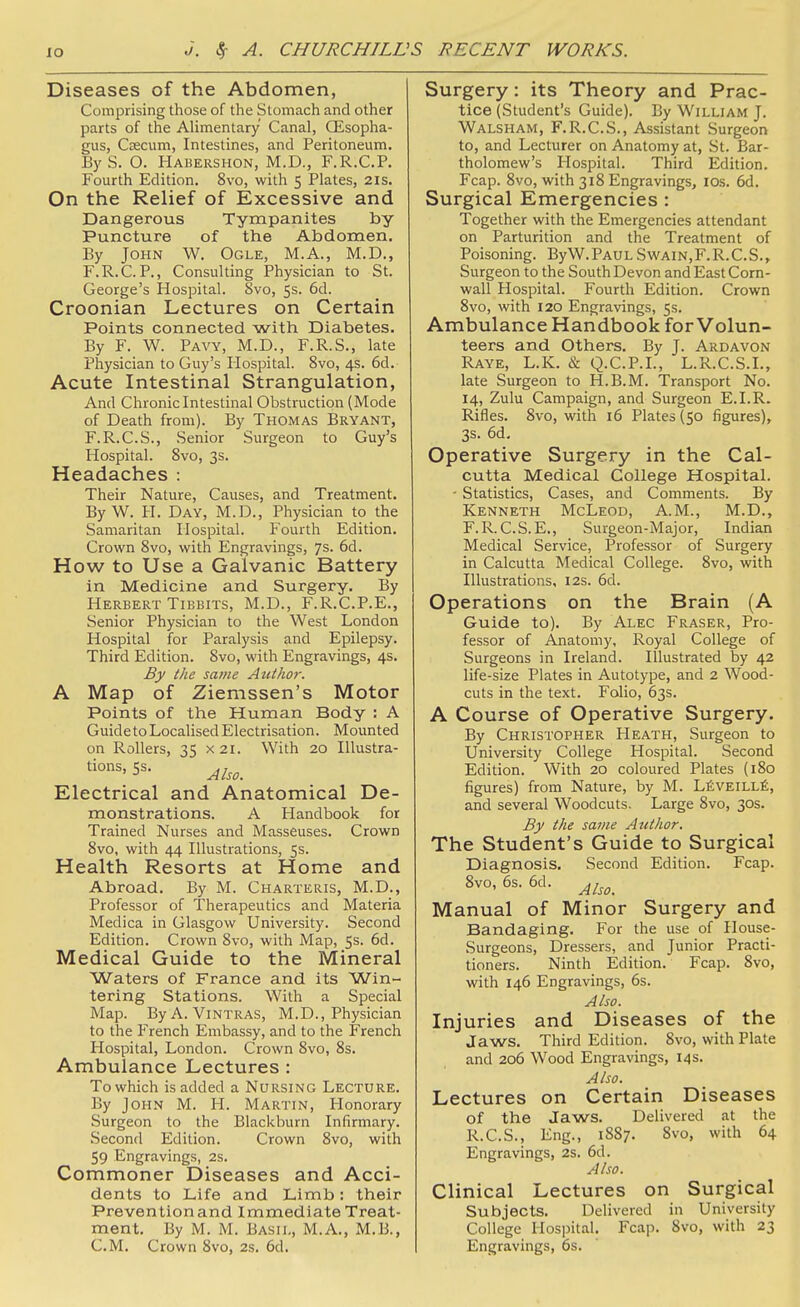 Diseases of the Abdomen, Comprising those of the Stomach and other parts of the Alimentary Canal, CEsopha- gus, CEecum, Intestines, and Peritoneum. ByS. O. Hauershon, M.D., F.R.C.P. Fourth Edition. 8vo, with 5 Plates, 21s. On the Relief of Excessive and Dangerous Tympanites by Puncture of the Abdomen. By John W. Ogle, M.A., M.D., F.R.C.P., Consulting Physician to St. George's Hospital. 8vo, 5s. 6d. Croonian Lectures on Certain Points connected with Diabetes. By F. W. Pavy, M.D., F.R.S., late Physician to Guy's Hospital. 8vo, 4s. 6d. Acute Intestinal Strangulation, And Chroniclntestinal Obstruction (Mode of Death from). By Thomas Bryant, F.R.C.S., Senior Surgeon to Guy's Hospital. Svo, 3s. Headaches : Their Nature, Causes, and Treatment. By W. H. Day, M.D., Physician to the Samaritan Hospital. Fourth Edition. Crown Svo, with Engravings, Js. 6d. How to Use a Galvanic Battery in Medicine and Surgery. By Herbert TiBBiTS, M.D., F.R.C.P.E., Senior Physician to the West London Hospital for Paralysis and Epilepsy. Third Edition. Svo, with Engravings, 4s. By the same Author. A Map of Ziemssen's Motor Points of the Human Body : A Guide to Localised Electrisation. Mounted on Rollers, 35 X2i. With 20 lUustra- tions, 5s. Electrical and Anatomical De- monstrations. A Handbook for Trained Nurses and Masseuses. Crown Svo, with 44 Illustrations, 5s. Health Resorts at Home and Abroad. By M. Charteris, M.D., Professor of Therapeutics and Materia Medica in Glasgow University. Second Edition. Crown Svo, with Map, 5s. 6d. Medical Guide to the Mineral Waters of France and its Win- tering Stations. With a Special Map. ByA. ViNTRAS, M.D., Physician to the French Embassy, and to the French Hospital, London. Crown Svo, 8s. Ambulance Lectures : To which is added a Nursing Lecture. By John M. H. Martin, Honorary Surgeon to the Blackburn Infirmary. Second Edition. Crown Svo, with 59 Engravings, 2s. Commoner Diseases and Acci- dents to Life and Limb: their Preventionand Immediate Treat- ment. By M. M. Bash,, M.A., M.B., CM. Crown Svo, 2s. 6d. Surgery: its Theory and Prac- tice (Student's Guide). By William J. Walsham, F.R.C.S., Assistant Surgeon to, and Lecturer on Anatomy at, St. Bar- tholomew's Hospital. Third Edition. Fcap. Svo, with 318 Engravings, lOs. 6d. Surgical Emergencies : Together with the Emergencies attendant on Parturition and the Treatment of Poisoning. ByW. Paul Swain,F. R.C.S., Surgeon to the South Devon and East Corn- wall Hospital. Fourth Edition. Crown Svo, with 120 Engravings, 5s. Ambulance Handbook for Volun- teers and Others. By J. Ardavon Raye, L.K. & Q.C.P.L, L.R.C.S.L, late Surgeon to H.B.M. Transport No. 14, Zulu Campaign, and Surgeon E.I.R. Rifles. Svo, with 16 Plates (50 figures), 3s. 6d. Operative Surgery in the Cal- cutta Medical College Hospital. - Statistics, Cases, and Comments. By Kenneth McLeod, A.M., M.D., F.R. C.S.E., Surgeon-Major, Indian Medical Service, Professor of Surgery in Calcutta Medical College. Svo, with Illustrations, 12s. 6d. Operations on the Brain (A Guide to). By Alec Eraser, Pro- fessor of Anatomy, Royal College of Surgeons in Ireland. Illustrated by 42 life-size Plates in Autotype, and 2 Wood- cuts in the text. Folio, 63s. A Course of Operative Surgery. By Christopher Heath, Surgeon to University College Hospital. Second Edition. With 20 coloured Plates (180 figures) from Nature, by M. L6veill6, and several Woodcuts. Large Svo, 30s. By the same Ajithor. The Student's Guide to Surgical Diagnosis. Second Edition. Fcap. Svo, 6s. 6d. Manual of Minor Surgery and Bandaging. For the use of House- Surgeons, Dressers, and Junior Practi- tioners. Ninth Edition. Fcap. Svo, with 146 Engravings, 6s. Also. Injuries and Diseases of the Jaws. Third Edition. Svo, with Plate and 206 Wood Engravings, 14s. Also. Lectures on Certain Diseases of the Jaws. Delivered at the R.C.S., Eng., 1887. Svo, with 64 Engravings, 2s. 6d. Also. Clinical Lectures on Surgical Subjects. Delivered in University College Hospital. Fcap. Svo, with 23 Engravings, 6s.