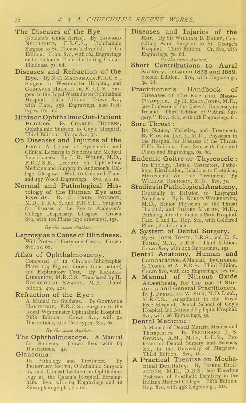 The Diseases of the Eye (Student's Guide Series). By Edward Nettleship, F.R.C.S., Ophthalmic Surgeon to St. Thomas's Hospital. Fifth Edition. Fcap. 8vo, with 164 Engravings and a Coloured Plate illustrating Colour- Blindness, 7s. 6d. Diseases and Refraction of the Eye. By N. C. Macnamara,F.R.C.S., Surgeon to Westminster Hospital, and GusTAVUS Hartridge, F. R.C.S., Sur- geon to the Royal Westminster Ophthalmic Hospital. Fifth Edition. Crown 8vo, with Plate, 156 Engravings, also Test- tj^es, los. 6d- Hints on Ophthalmic Out-Patient Practice. By Charles Higgens, Ophthalmic Surgeon to Guy's Hospital. Third Edition. Fcap. 8vo, 3s. On Diseases and Injuries of the Eye : A Course of Systematic and Clinical Lectures to Students and Medical Practitioners. By J. R. Wolfe, M.D., F.R.C.S.E., Lecturer on Ophthalmic Medicine and Surgery in Anderson's Col- lege, Glasgow. With 10 Coloured Plates and 157 Wood Engravings. 8vo, £\ is. Normal and Pathological His- tology of the Human Eye and Eyelids. By C. Fred. Pollock, M.D., F.R.C.S. and F.R.S.E., Surgeon for Diseases of the Eye to Anderson's College Dispensary, Glasgow. Crown 8vo, with 100 Plates (230 drawings), 15s. By the same Author. Leprosy as a Cause of Blindness. With Notes of Forty-one Cases. Crown 8vo, 2s. 6d. Atlas of Ophthalmoscopy. Composed of 12 Chromo - lithographic Plates {59 Figures drawn from nature) and Explanatory Text. By Richard LiEBREiCH, M.R.C.S. Translated by H. RosBOROUGH SwANZY, M.B. Third edition, 4to, 40s. Refraction of the Eye : A Manual for Students. By GuSTAVUS Hartridge, F.R.C.S., Surgeon to the Royal Westminster Ophthalmic Hospital. Fifth Edition. Crown 8vo, with 94 Illustrations, also Test-types, &c., 6s. By the same Author. The Ophthalmoscope. A Manual for Students. Crown 8vo, with 63 Illustrations. 4s. Glaucoma: Its Pathology and Treatment. By Priestley Smith, Ophthalmic Surgeon to, and Clinical Lecturer on Ophthalmo- logy at, the Queen's Hospital, Birming- ham. 8vo, with 64 Engravings and 12 Zinco-photographs, 7s. 6d. Diseases and Injuries of the Ear. By Sir William B. Dalby, Con- sulting Aural Surgeon to St. George's Hospital. Third Edition. Cr. 8vo, with Engravings, 7s. 6d. By the same Aitthor. Short Contributions to Aural Surgery, between 1875 and 1889. Second Edition. 8vo, with Engravings, 3s. 6d. Practitioner's Handbook of Diseases of the Ear and Naso- pharynx. By H. Macn.Jones, M.D., late Professor of the Queen's University in Ireland. Third Edition of Aural Sur- gery. Roy. 8vo, with 128 Engravings, 6s. Sore Throat: Its Nature, Varieties, and Treatment. By Prosser James, M.D., Physician to the Hospital for Diseases of the Throat. Fifth Edition. Post 8vo, with Coloured Plates and Engravings, 6s. 6d. Endemic Goitre or Thyreocele : Its Etiology, Clinical Characters, Patho- logy, Distribution, Relations to Cretinism, Myxcedema, &c., and Treatment. By William Robinson, M.D. 8vo, 5s. Studiesin Pathological Anatomy, Especially in Relation to Laryngeal Neoplasms. By R. Norris Wolfenden, M.D., Senior Physician to the Throat Hospital, and Sidney Martin, M.D., Pathologist to the Victoria Park Hospital. Fasc. I. and II. Roy. 8vo, with Coloured Plates, 2s. 6d. each. A System of Dental Surgery. By Sir John Tomes, F.R.S., and C. S. Tomes, M.A., F.R.S. Third Edition. Crown 8vo, with 292 Engravings, 15s. Dental Anatomy, Human and Comparative: A Manual. By Charles S. Tomes, M.A., F.R.S. Third Edition. Crown 8vo, with 212 Engravings, 12s. 6d. A Manual of Nitrous Oxide Anaesthesia, for the use of Stu- dents and General Practitioners. By J. Frederick W. Silk, M.D. Lond., M.R.C.S., Antesthetist to the Royal Free Hospital, Dental School of Guy's Hospital, and National Epileptic Hospital. 8vo, with 26 Engravings, Ss. Dental Medicine : A Manual of Dental Materia Medica and Therapeutics. By Ferdinand J. S. Gorgas, A.M., M.D., D.D.S., Pro- fessor of Dental Surgery and Science, &c., in the University of Maryland. Third Edition. 8vo, l6s. A Practical Treatise on Mecha- nical Dentistry. By Joseph Rich- ardson, M.D., D.D.S., late Emeritus Professor of Prosthetic Dentistry in the Indiana Medical College. Fifth Edition. Roy. 8vo, with 458 Engravings, 21s.