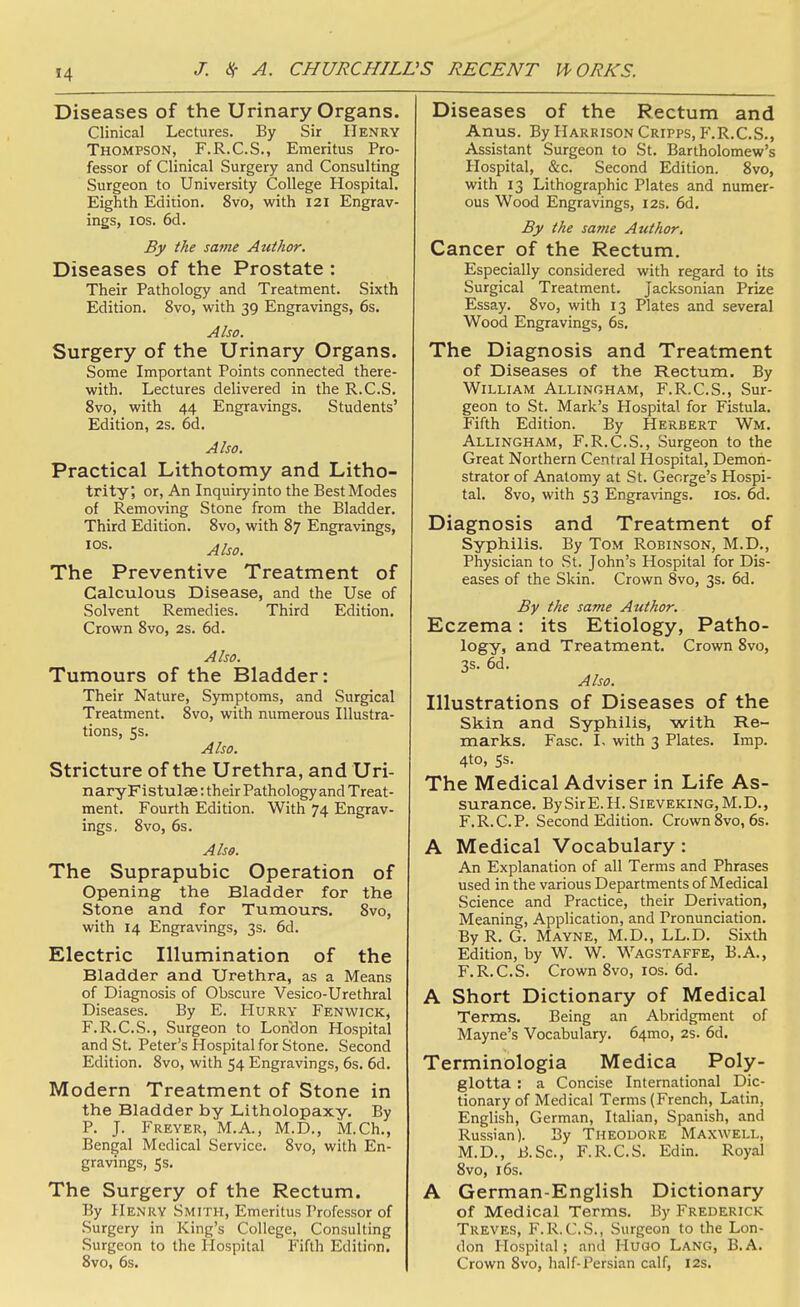 Diseases of the Urinary Organs. Clinical Lectures. By Sir Henry Thompson, F.R.C.S., Emeritus Pro- fessor of Clinical Surgery and Consulting Surgeon to University College Hospital. Eighth Edition. 8vo, with 121 Engrav- ings, ICS, 6d. By the same Author. Diseases of the Prostate : Their Pathology and Treatment. Sixth Edition. 8vo, with 39 Engravings, 6s. Also. Surgery of the Urinary Organs. Some Important Points connected there- with. Lectures delivered in the R.C.S. 8vo, with 44 Engravings. Students' Edition, 2s. 6d. Also. Practical Lithotomy and Litho- trity; or. An Inquiry into the Best Modes of Removing Stone from the Bladder. Third Edition. 8vo, with 87 Engravings, Also. The Preventive Treatment of Calculous Disease, and the Use of Solvent Remedies. Third Edition. Crown 8vo, 2s. 6d. Also. Tumours of the Bladder: Their Nature, Symptoms, and Surgical Treatment. 8vo, with numerous Illustra- tions, 5s. Also. Stricture of the Urethra, and Uri- naryFistulae: their Pathology and Treat- ment. Fourth Edition. With 74 Engrav- ings. 8vo, 6s. Also. The Suprapubic Operation of Opening the Bladder for the Stone and for Tumours. 8vo, with 14 Engravings, 3s. 6d. Electric Illumination of the Bladder and Urethra, as a Means of Diagnosis of Obscure Vesico-Urethral Diseases. By E. Hurry Fenwick, F.R.C.S., Surgeon to London Hospital and St. Peter's Hospital for Stone. Second Edition. 8vo, with 54 Engravings, 6s. 6d. Modern Treatment of Stone in the Bladder by Litholopaxy. By P. J. Freyer, M.A., M.D., M.Ch., Bengal Medical Service. 8vo, with En- gravings, Ss. The Surgery of the Rectum. By Henry Smith, Emeritus Professor of Surgery in King's College, Consulting Surgeon to the Hospital Fifth Edition. 8vo, 6s. Diseases of the Rectum and Anus. By Harrison Cripps, F.R.C.S., Assistant Surgeon to St. Bartholomew's Hospital, &c. Second Edition. 8vo, with 13 Lithographic Plates and numer- ous Wood Engravings, 12s. 6d. By the same Author. Cancer of the Rectum. Especially considered with regard to its Surgical Treatment. Jacksonian Prize Essay. 8vo, with 13 Plates and several Wood Engravings, 6s. The Diagnosis and Treatment of Diseases of the Rectum. By William Allingham, F.R.C.S., Sur- geon to St. Mark's Hospital for Fistula. Fifth Edition. By Herbert Wm. Allingham, F.R.C.S., Surgeon to the Great Northern Central Hospital, Demon- strator of Anatomy at St. George's Hospi- tal. 8vo, with 53 Engra%'ings. los. 6d. Diagnosis and Treatment of Syphilis. By Tom Robinson, M.D., Physician to vSt. John's Hospital for Dis- eases of the Skin. Crown 8vo, 3s. 6d. By the same Author. Eczema: its Etiology, Patho- logy, and Treatment. Crown 8vo, 3s. 6d. Also. Illustrations of Diseases of the Skin and Syphilis, with Re- marks. Fasc. I. with 3 Plates. Imp. 4to, ss. The Medical Adviser in Life As- surance. By Sir E. H. Sieveking, M. D. , F.R.C.P. Second Edition. Crown 8vo, 6s. A Medical Vocabulary : An Explanation of all Terms and Phrases used in the various Departments of Medical Science and Practice, their Derivation, Meaning, Application, and Pronunciation. By R. G. Mayne, M.D., LL.D. Sixth Edition, by W. W. Wagstaffe, B.A., F.R.C.S. Crown 8vo, los. 6d. A Short Dictionary of Medical Terms. Being an Abridgment of Mayne's Vocabulary. 64mo, 2s. 6d. Terminologia Medica Poly- glotta : a Concise International Dic- tionary of Medical Terms (French, Latin, English, German, Italian, Spanish, and Russian). By Theodore Maxwell, M.D., B.Sc, F.R.C.S. Edin. Royal 8vo, 16s. A German-English Dictionary of Medical Terms. By Frederick Treves, F.R.C.S., Surgeon to the Lon- don Hospital; and HuGO Lang, B.A. Crown 8vo, half-Persian calf, 12s.