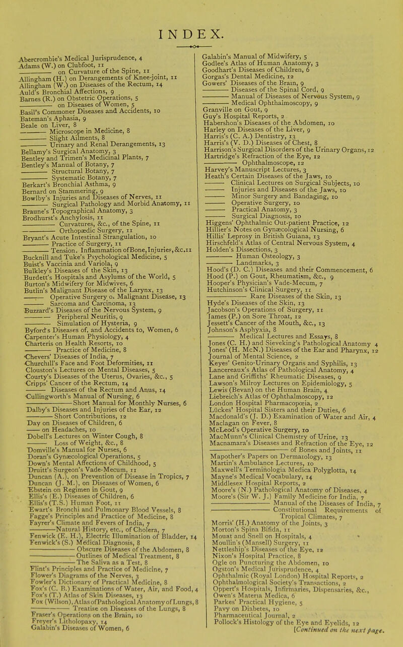 INDEX. Abercrombie's Medical Jurisprudence, 4 Adams (W.) on Clubfoot, 11 _ on Curvature of the Spine, 11 _ _ Allingham (H.) on Derangements of Knee-joint, 11 Allingham (W.) on Diseases of the Rectum, 14 Auld's Bronchial Affections, 9 Barnes (R.) on Obstetric Operations, s on Diseases of Women, 5 Basil's Commoner Diseases and Accidents, 10 Bateman's Aphasia, 9 Beale on Liver, 8 _ _ Microscope in Medicme, 8 Slight Ailments, 8 Urinary and Renal Derangements, 13 Bellamy's Surgical Anatomy, 3 Bentley and Trimen's Medicinal Plants, 7 Bentley's Manual of Botany, 7 Structural Botany, 7 Systematic Botany, 7 Berkart's Bronchial Asthma, 9 Bernard on Stammering, 9 Bowlby's Injuries and Diseases of Nerves, 11 Surgical Pathology and Morbid Anatomy, ii Braune's Topographical Anatomy, 3 Brodhurst's Anchylosis, 11 Curvatures, &c., of the Spine, 11 Orthopaedic Surgery, 11 Bryant's Acute Intestinal Strangulation, 10 Practice of Surgery, 11 Tension. Inflammation ofBone,Injurief,&c.ii Bucknill and Tuke's Psychological Medicine, 5 Buist's Vaccinia and Variola, 9 Bulkley's Diseases of the Skin, 13 Burdett's Hospitals and Asylums of the World, 5 Burton's Midwifery for Midwives, 6 Butlin's Malignant Disease of the Larynx, 13 ;— Operative Surgery Oi Malignant Diseise, 13 Sarcoma and Carcinoma, 13 Buzzard's Diseases of the Nervous System, 9 Peripheral Neuritis, g Simulation of Hysteria, 9 Byfords Diseases of, and Accidents to. Women, 6 Carpenter's Human Physiology, 4 Charteris on Health Resorts, 10 Practice of Medicine, 8 •Chevers' Diseases of India, 7 Churchill's Face and Foot Deformities, 11 Clouston's Lectures on Mental Diseases, 5 •Courty's Diseases of the Uterus, Ovaries, &c., 5 Cripps' Cancer of the Rectum, 14 Diseases of the Rectum and Anus, 14 ■CuUingworth's Manual of Nursing, 6 Short Manual for Monthly Nurses, 6 Dalby's Diseases and Injuries of the Ear, 12 Short Contributions, 12 Day on Diseases of Children, 6 on Headaches, 10 Dobell's Lectures on Winter Cough, 8 Loss of Weight, &c., 8 T)omville's Manual for Nurses, 6 Doran's Gynsecological Operations, 5 Down's Mental Affections of Childhood, 5 Druitt's Surgeon's Vade-Mecum, 11 Duncan (A.), on Prevention of Disease in Tropics, 7 Duncan (J. M.), on Diseases of Women, 6 Ebstein on Regimen in Gout, 9 Ellis's (E.) Diseases of Children, 6 Ellis's (T.S.) Human Foot, II Ewart's Bronchi and Pulmonary Blood Vessels, 8 Fagge's Principles and Practice of Medicine, 8 Fayrer's Climate and Fevers of India, 7 Natural History, etc., of Cholera, 7 Fen wick (E. H.), Electric Illumination of Bladder, 14 Fenwick's (S.) Medical Diagnosis, 8 Obscure Diseases of the Abdomen, 8 Outlines of Medical Treatment, 8 The Saliva as a Test, 8 Flint's Principles and Practice of Medicine, 7 Flower's Diagrams of the Nerves, 3 Fowler's Dictionary of Practical Medicine, 8 Fox's (C. B.) Examinations of Water, Air, and Food, 4 Fox's (T.) Atlas of Skin Diseases, 13 Fox (Wilson), Atlas ofPathological Anatomy of Lungs, 8 Treatise on Diseases of the Lungs, 8 Eraser's Operations on the Brain, 10 Freyer's Litholopaxy, 14 Galabin's Diseases of Women, 6 Galabin's Manual of Midwifery, s Godlee's Atlas of Human Anatomy, 3 Goodhart's Diseases of Children, 6 Gorgas's Dental Medicine, 12 Gowers' Diseases of the Brain, 9 Diseases of the Spinal Cord, 9 Manual of Diseases of Nervous System, 9 Medical Ophthalmoscopy, 9 Granville on Gout, 9 Guy's Hospital Reports, 2 Habershon's Diseases of the Abdomen, 10 Harley on Diseases of the Liver, 9 Harris's (C. A.) Dentistry, 13 Harris's (V. D.) Diseases of Chest, 8 Harrison's Surgical Disorders of the Urinary Organs, 12 Hartridge's Refraction of the Eye, 12 Ophthalmoscope, 12 Harvey's Manuscript Lectures, 3 Heath's Certain Diseases of the Jaws, 10 Clinical Lectures on Surgical Subjects, 10 Injuries and Diseases of the Jaws, 10 Minor Surgery and Bandaging, 10 Operative Surgery, 10 Practical Anatomy, 3 Surgical Diagnosis, 10 Higgens' Ophthalmic Out-patient Practice, 12 Hillier's Notes on Gj^nsecological Nursing, 6 Hillis' Leprosy in British Guiana, 13 Hlrschfeld's Atlas of Central Nervous System, 4 Holden's Dissections, 3 Human Osteology, 3 Landmarks, 3 Hood's (D. C.) Diseases and their Commencement, 6 Hood (P.) on Gout, Rheumatism, &c., g Hooper's Physician's Vade-Mecum, 7 Hutchinson's Clinical Surgery, 11 Rare Diseases of the Skin, 13 Hyde's Diseases of the Skin, 13 Jacobson's Operations of Surgery, 11 fames (P.) on Sore Throat, 12 Jessett's Cancer of the Mouth, &c., 13 Johnson's Asphyxia, 8 Medical Lectures and Essays, 8 Jones (C. H.) and Sieveking's Pathological Anatomy 4 Jones' (H. McN.) Diseases of the Ear and Pharynx, 12 Journal of Mental Science, 2 Keyes' Genito-Urinary Organs and Syphilis, 13 Lancereaux's Atlas of Pathological Anatomy, 4 Lane and Griffiths' Rheumatic Diseases, 9 Lawson's Milroy Lectures on Epidemiology, 5 Lewis (Bevan) on the Human Brain, 4 Liebreich's Atlas of Ophthalmoscopy, 12 London Hospital Pharmacoposia, 2 Liickes' Hospital Sisters and their Duties, 6 Macdonald's (J. D.) Examination of Water and Air, 4 Maclagan on Fever, 8 McLeod's Operative Surgery, 10 MacMunn's Clinical Chemistry of Urine, 13 Macnamara's Diseases and Refraction of the Eye, 12 of Bones and Joints, 11 Mapother's Papers on Dermatology-, 13 Martin's Ambulance Lectures, ro Maxwell's Termihologia Medica Polyglotta, 14 Mayne's Medical Vocabulary, 14 Middlesex Hospital Reports, 2 Moore's (N.) Pathological Anatomy of Diseases, 4 Moore's (Sir W. J.) Family Medicine for India, 7 Manual of the Diseases of India, 7 Constitutional Requirements of Tropical Climates, 7 Morris' (H.) Anatomy of the Joints, 3 Morton's Spina Bifida, 11 Mouat and Snell on Hospitals, 4 MouUin's (Mansell) Surgery, 11 Nettleship's Diseases of the Eye, 12 Nixon's Hospital Practice, 8 Ogle on Puncturing the Abdomen, 10 Ogston's Medical Jurisprudence, 4 Ophthalmic (Royal London) Hospital Reports, 2 Ophthalmological Society's Transactions, 2 Oppcrt's Hospitals, Infirmaries, Dispensaries, Sc., Owen's Materia Medica, 6 Parkes' Pr.nctical Hygiene, 5 Pavy on Diabetes, 10 Pharmaceutical Journal, 2 ' Pollock's Histology of the Eye and Eyelids, la [Continued ott the next f>age.