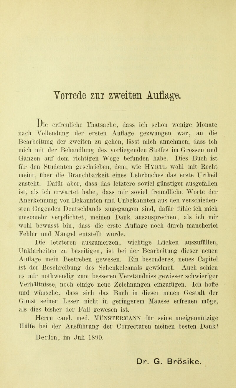 Die erfreuliche Thatsache, dass ich schon wenige Monate nach Vollendung der ersten Auflage gezwungen war, an die Bearbeitung der zweiten zu gehen, lässt mich annehmen, dass ich mich mit der Behandlung des vorliegenden Stolfes im Grossen und Ganzen auf dem richtigen Wege befunden habe. Dies Buch ist für den Studenten geschrieben, dem, wie HYRTL wohl mit Recht meint, über die Brauchbarkeit eines Lehrbuches das erste Urtheil zusteht. Dafür aber, dass das letztere soviel günstiger ausgefallen ist, als ich erwartet habe, dass mir soviel freundliche Worte der Anerkennung von Bekannten und Unbekannten aus den verschieden- sten Gegenden Deutschlands zugegangen sind, dafür fühle ich mich umsomehr verpflichtet, meinen Dank auszusprechen, als ich mir wohl bewusst bin, dass die erste Auflage noch durch mancherlei Fehler und Mängel entstellt wurde. Die letzteren auszumerzen, wichtige Lücken auszufüllen, Unklarheiten zu beseitigen, ist bei der Bearbeitung dieser neuen Auflage mein Bestreben gewesen. Ein besonderes, neues Capitel ist der Beschreibung des Schenkelcanals gewidmet. Auch schien es mir nothwendig zum besseren Yerständniss gewisser schwieriger Verhältnisse, noch einige neue Zeichnungen einzufügen. Ich hoffe und wünsche, dass sich das Buch in dieser neuen Gestalt der Gunst seiner Leser nicht in geringerem Maasse erfreuen möge, als dies bisher der Fall gewesen ist. Herrn cand. med. MÜNSTERMANN für seine uneigennützige Hülfe bei der Ausführung der Correcturen meinen besten Dank! Berlin, im Juli 1890.