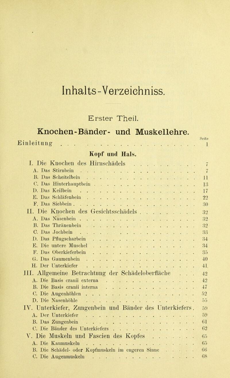 Inhalts - Verzeiehniss. Erster Theil. Knochen-Bänder- und Muskellehre. Seite Einleitung 1 Kopf und Hai 8. I. Die Knochen des Hirnschädels 7 A. Das Stirnbein 7 B. Das Scheitelbein . 1.1 C. Das Hinterhauptbein 13 D. Das Keilbein 17 E. Das Schläfenbein 22 F. Das Siebbein 30 II. Die Knochen des Gesichtsschädels 32 A. Das Nasenbein 32 B. Das Thränenbein 32 C. Das Jochbein 33 D. Das Pflugscharbein 34 E. Die untere Muschel 34 F. Das Oberkieferbein 35 Gr. Das Gaumenbein 40 H. Der Unterkiefer * .' . 41 III. Allgemeine Betrachtung der Schädeloberfläche ... 42 A. Die Basis cranii externa 42 B. Die Basis cranii interna 47 C. Die Augenhöhlen 52 D. Die Nasenhöhle ... 55 IV. Unterkiefer, Zungenbein und Bänder des Unterkiefers. 59 A. Der Unterkiefer 59 B. Das Zungenbein 61 C. Die Bänder des Unterkiefers 62 V. Die Muskeln und Fascien des Kopfes 65 A. Die Kaumuskeln 65 B. Die Schädel- oder Kopfmuskeln im engeren Sinne ..... 66 C. Die Augenmuskeln .... 68