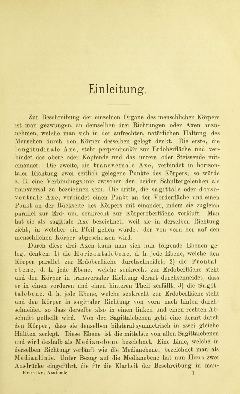 Einleitung. Zur Beschreibung der einzelnen Organe des menschlichen Körpers ist man gezwungen, an demselben drei Richtungen oder Axen anzu- nehmen, welche mau sich in der aufrechten, natürlichen Haltung des Menschen durch den Körper desselben gelegt denkt. Die erste, die longitudinale Axe, steht perpendiculär zur Erdoberfläche und ver- bindet das obere oder Kopfende und das untere oder Steissende mit- einander. Die zweite, die transversale Axe, verbindet in horizon- taler Richtung zwei seitlich gelegene Punkte des Körpers; so würde z. B. eine Verbindungslinie zwischen den beiden Schultergelenken als transversal zu bezeichnen sein. Die dritte, die sagittale oder dorso- ventrale Axe, verbindet einen Punkt an der Vorderfläche und einen Punkt an der Rückseite des Körpers mit einander, indem sie zugleich parallel zur Erd- und senkrecht zur Körperoberfläche verläuft. Man hat sie als sagittale Axe bezeichnet, weil sie in derselben Richtung zieht, in welcher ein Pfeil gehen würde, der von vorn her auf den menschlichen Körper abgeschossen wird. Durch diese drei Axen kann man sich nun folgende Ebenen ge- legt denken: 1) die Horizontalebene, d. h. jede Ebene, welche den Körper parallel zur Erdoberfläche durchschneidet; 2) die Frontal- ebene, d. h. jede Ebene, welche senkrecht zur Erdoberfläche steht und den Körper in transversaler Richtung derart durchschneidet, dass er in einen vorderen und einen hinteren Theil zerfällt; 3) die Sagit- talebene, d. h. jede Ebene, welche senkrecht zur Erdoberfläche steht und den Körper in sagittaler Richtung von vorn nach hinten durch- schneidet, so dass derselbe also in einen linken und einen rechten Ab- schnitt getheilt wird. Von den Sagittalebenen geht eine derart durch den Körper, dass sie denselben bilateral-symmetrisch in zwei gleiche Hälften zerlegt. Diese Ebene ist die mittelste von allen Sagittalebenen und wird deshalb als Medianebene bezeichnet. Eine Linie, welche in derselben Richtung verläuft wie die Medianebene, bezeichnet man als Medianlinie. Unter Bezug auf die Medianebene hat nun Henle zwei Ausdrücke eingeführt, die für die Klarheit der Beschreibung in man-