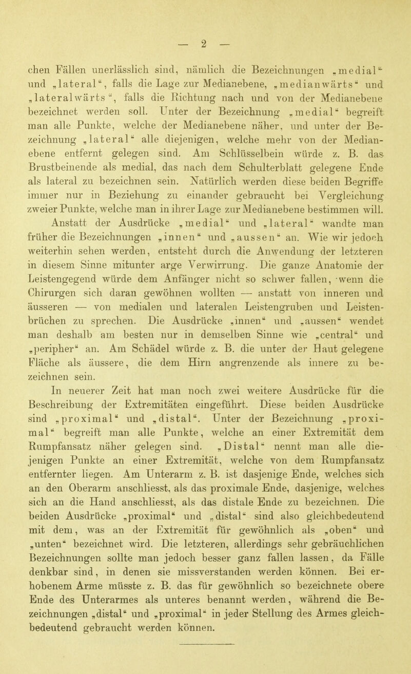 chen Fällen unerlässlich sind, nämlich die Bezeichnungen „medial- und „lateral, falls die Lage zur Medianebene, „ medianwärts und „lateralwärts , falls die Richtung nach und von der Medianebene bezeichnet werden soll. Unter der Bezeichnung „medial begreift man alle Punkte, welche der Medianebene näher, und unter der Be- zeichnung „lateral alle diejenigen, welche mehr von der Median- ebene entfernt gelegen sind. Am Schlüsselbein würde z. B. das Brustbeinende als medial, das nach dem Schulterblatt gelegene Ende als lateral zu bezeichnen sein. Natürlich werden diese beiden Begriffe immer nur in Beziehung zu einander gebraucht bei Vergleichung zweier Punkte, welche man in ihrer Lage zur Medianebene bestimmen will. Anstatt der Ausdrücke „medial und „lateral wandte man früher die Bezeichnungen „innen und „aussen an. Wie wir jedoch weiterhin sehen werden, entsteht durch die Anwendung der letzteren in diesem Sinne mitunter arge Verwirrung. Die ganze Anatomie der Leistengegend würde dem Anfänger nicht so schwer fallen, wenn die Chirurgen sich daran gewöhnen wollten — anstatt von inneren und äusseren — von medialen und lateralen Leisten gruben und Leisten- brüchen zu sprechen. Die Ausdrücke „innen und „aussen wendet man deshalb am besten nur in demselben Sinne wie „central und „peripher an. Am Schädel würde z. B. die unter der Haut gelegene Fläche als äussere, die dem Hirn angrenzende als innere zu be- zeichnen sein. In neuerer Zeit hat man noch zwei weitere Ausdrücke für die Beschreibung der Extremitäten eingeführt. Diese beiden Ausdrücke sind „proximal und „distal. Unter der Bezeichnung „proxi- mal begreift man alle Punkte, welche an einer Extremität dem Rumpfansatz näher gelegen sind. „Distal nennt man alle die- jenigen Punkte an einer Extremität, welche von dem Rumpfansatz entfernter liegen. Am Unterarm z. B. ist dasjenige Ende, welches sich an den Oberarm anschliesst, als das proximale Ende, dasjenige, welches sich an die Hand anschliesst, als das distale Ende zu bezeichnen. Die beiden Ausdrücke „proximal und „distal sind also gleichbedeutend mit dem, was an der Extremität für gewöhnlich als „oben und „unten bezeichnet wird. Die letzteren, allerdings sehr gebräuchlichen Bezeichnungen sollte man jedoch besser ganz fallen lassen, da Fälle denkbar sind, in denen sie missverstanden werden können. Bei er- hobenem Arme müsste z. B. das für gewöhnlich so bezeichnete obere Ende des Unterarmes als unteres benannt werden, während die Be- zeichnungen „distal und „proximal in jeder Stellung des Armes gleich- bedeutend gebraucht werden können.