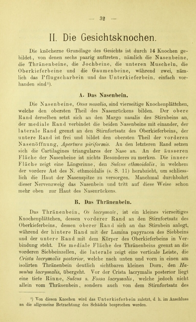 II. Die Gesiehtsknoehen. Die knöcherne Grundlage des Gesichts ist durch 14 Knochen ge- bildet, von denen sechs paarig auftreten, nämlich die Nasenbeine, die Thränenbeine, die Jochbeine, die unteren Muscheln, die Oberkieferbeine und die Gaumenbeine, während zwei, näm- lich das Pflugscharbein und das Unterkieferbein, einfach vor- handen sind1). A. Das Nasenbein. Die Nasenbeine, Ossa nasalia, sind vierseitige Knochenplättchen, welche den obersten Theil des Nasenrückens bilden. Der obere Rand derselben setzt sich an den Margo nasalis des Stirnbeins an, der mediale Rand verbindet die beiden Nasenbeine mit einander, der laterale Rand grenzt an den Stirnfortsatz des Oberkieferbeins, der untere Rand ist frei und bildet den obersten Theil der vorderen Nasenöffnung, Apertura piriformis. An den letzteren Rand setzen sich die Cartilagines trianguläres der Nase an. An der äusseren Fläche der Nasenbeine ist nichts Besonderes zu merken. Die innere Fläche zeigt eine Längsrinne, den Sülms ethmoidalis, in welchem der vordere Ast des N. ethmoidalis (s. S. 11) herabzieht, um schliess- lich die Haut der Nasenspitze zu versorgen. Manchmal durchbohrt dieser Nervenzweig das Nasenbein und tritt auf diese Weise schon mehr oben zur Haut des Nasenrückens. B. Das Thränenbein. Das Thränenbein, Os lacrymale, ist ein kleines vierseitiges Knochenplättchen, dessen vorderer Rand an den Stirnfortsatz des Oberkieferbeins, dessen oberer Rand sich an das Stirnbein anlegt, während der hintere Rand mit der Lamina papyracea des Siebbeins und der untere Rand mit dem Körper des Oberkieferbeins in Ver- bindung steht. Die mediale Fläche des Thränenbeins grenzt an die vorderen Siebbeinzellen, die laterale zeigt eine verticale Leiste, die Crista lacrymalis posterior, welche nach unten und vorn in einen am isolirten Thränenbein deutlich sichtbaren kleinen Dorn, den Ha- mulus lacrymalis, übergeht. Vor der Crista lacrymalis posterior liegt eine tiefe Rinne, Sulcus s. Fossa lacrymalis, welche jedoch nicht allein vom Thränenbein, sondern auch von dem Stirnfortsatz des ') Von diesen Knochen wird das Unterkieferbein zuletzt, d. h. im Anschluss an die allgemeine Betrachtung des Schädels besprochen werden.