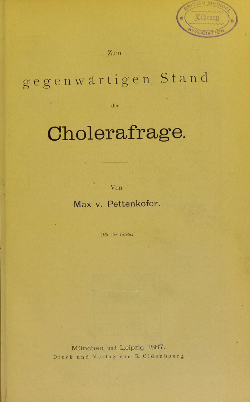 o-eeenwärti^en Stand der Cholerafrage. Von Max V. Pettenkofer. (Mit vier Tafeln.) München und Leipzig 1887. Druck und Verlag von R. Oldenbourg.