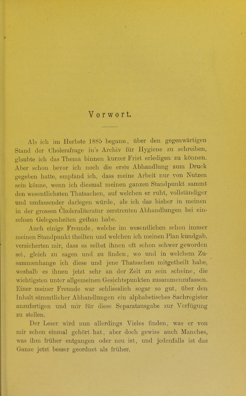 Vorwort. Als ich im Herbste 1885 begann, über den gegenwärtigen Stand der (Jholerafrage in's Archiv für Hygiene zu schreiben, p-laubte ich das Thema binnen kurzer Frist erledigen zu können. Aber schon bevor ich noch die erste Abhandlung zum Druck gegeben hatte, empfand ich, dass meine Arbeit nur von Nutzen sein könne, wenn ich diesmal meinen ganzen Standpunkt sammt den wesentlichsten Thatsachen, auf welchen er ruht, vollständiger und umfassender darlegen würde, als ich das bisher in meinen in der grossen Choleraliteratur zerstreuten Abhandlungen bei ein- zelnen Gelegenheiten gethan habe. Auch einige Freunde, welche im wesentlichen schon immer meinen Standpunkt theilten und welchen ich meinen Plan kundgab, versicherten mir, dass es selbst ihnen oft schon schwer geworden sei, gleich zu sagen und zu finden, wo und in welchem Zu- sammenhange ich diese und jene Thatsachen mitgetheilt habe, weshalb es ihnen jetzt sehr an der Zeit zu sein scheine, die wichtigsten unter allgemeinen Gesichtspunkten zusammenzufassen. Einer meiner Freunde war schliesslich sogar so gut, über den Inhalt sämmtlicher Abhandlungen ein alphabetisches Sachregister anzufertigen und mir für diese Separatausgabe zur Verfügung zu stellen. Der Leser wird nun allerdings Vieles finden, was er von mir schon einmal gehört hat, aber doch gewiss auch Manches, was ihm früher entgangen oder neu ist, und jedenfalls ist das Ganze jetzt besser geordnet als früher.