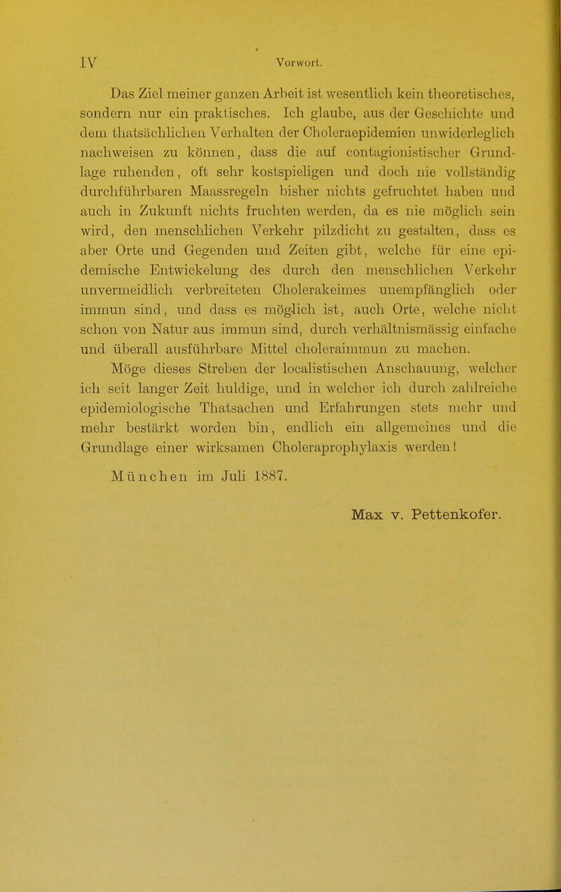 Das Ziel meiner ganzen Arbeit ist wesentlich kein theoretisches, sondern nur ein praktisches. Ich glaube, aus der Geschichte und dem thatsächlichen Verhalten der Choleraepidemien unwiderleglich nachweisen zu können, dass die auf contagionistischer Grund- lage ruhenden, oft sehr kostspieligen und doch nie vollständig durchführbaren Maassregeln bisher nichts gefruchtet haben und auch in Zukunft nichts fruchten werden, da es nie möglich sein wird, den menschlichen Verkehr pilzdicht zu gestalten, dass es aber Orte und Gegenden und Zeiten gibt, welche für eine epi- demische Entwickelung des durch den menschlichen Verkehr unvermeidlich verbreiteten Cholerakeimes unempfänglich oder immun sind, und dass es möglich ist, auch Orte, welche nicht schon von Natur aus immun sind, durch verhältnismässig einfache und überall ausführbare Mittel choleraimmun zu machen. Möge dieses Streben der localistischen Anschauung, welcher ich seit langer Zeit huldige, und in welcher ich durch zahlreiche epidemiologische Tliatsachen und Erfahrungen stets mehr und mehr bestärkt worden bin, endlich ein allgemeines und die Grundlage einer wirksamen Choleraprophylaxis werden! München im Juh 1887. Max V. Pettenkofer.