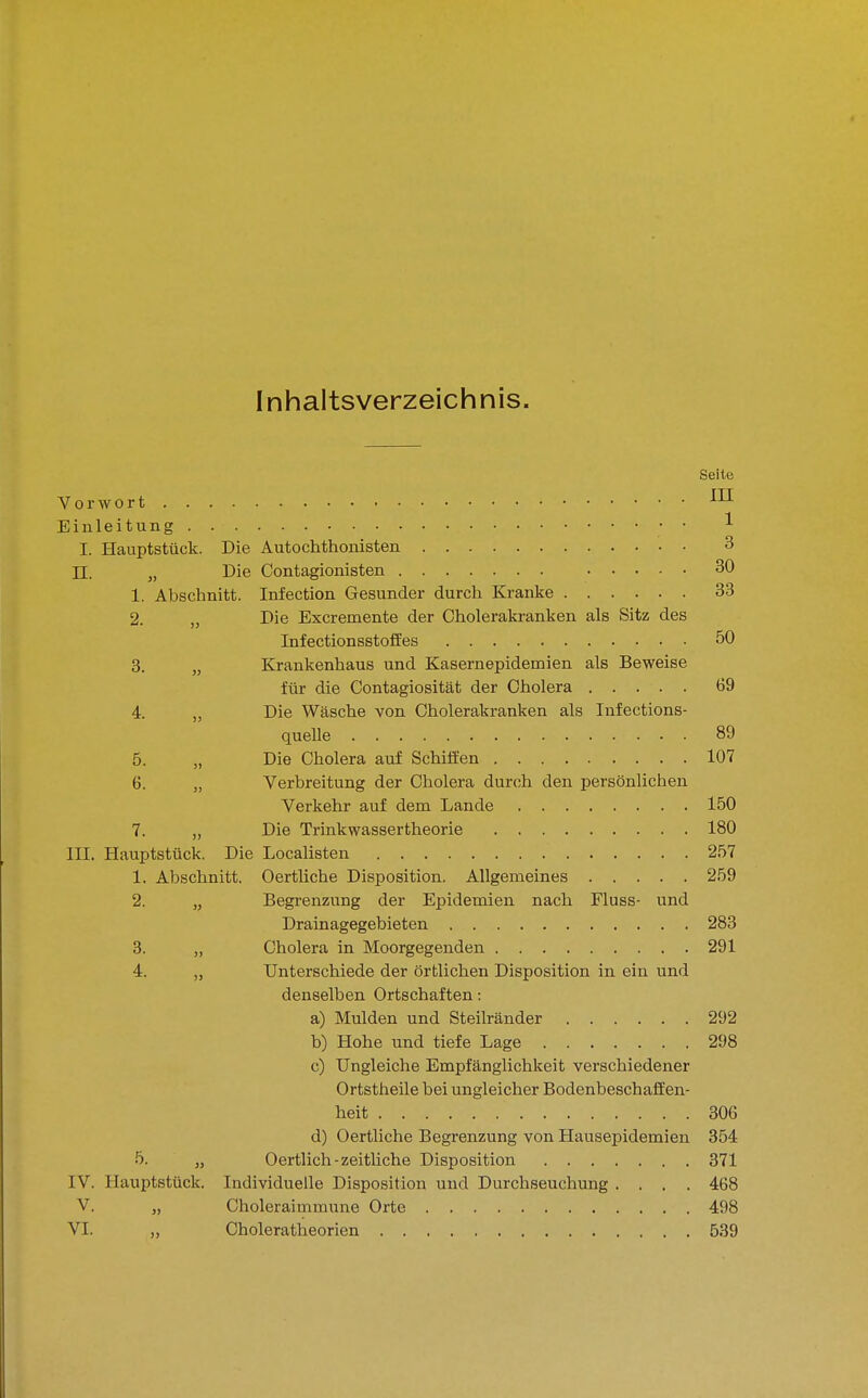 Inhaltsverzeichnis. Seite Vorwort Einleitung ^ I. Hauptstück. Die Autochthonisten 3 n. „ Die Contagionisten 30 1. Abschnitt. Infection Gesunder durch Kranke 33 2. „ Die Excremente der Cholerakranken als Sitz des Infectionsstoffes 50 3. „ Krankenhaus und Kasernepidemien als Beweise für die Contagiosität der Cholera 69 4. Die Wäsche von Cholerakranken als lufections- quelle 89 5. „ Die Cholera auf Schiffen 107 6. „ Verbreitung der Cholera durch den persönlichen Verkehr auf dem Lande 150 7. „ Die Trinkwassertheorie 180 III. Hauptstück. Die Localisten 257 1. Abschnitt. Oertliche Disposition. Allgemeines 259 2. „ Begrenzung der Epidemien nach Fluss- und Drainagegebieten 283 3. „ Cholera in Moorgegenden 291 4. „ Unterschiede der örtlichen Disposition in ein und denselben Ortschaften; a) Mulden und Steilränder 292 b) Hohe und tiefe Lage 298 c) Ungleiche Empfänglichkeit verschiedener Ortstheile bei ungleicher Bodenbeschaffen- heit 306 d) Oertliche Begrenzung von Hausepidemien 354 5. „ Oertlich - zeitliche Disposition 871 IV. Hauptstück. Individuelle Disposition und Durchseuchung .... 468 V. „ Choleraimmune Orte 498