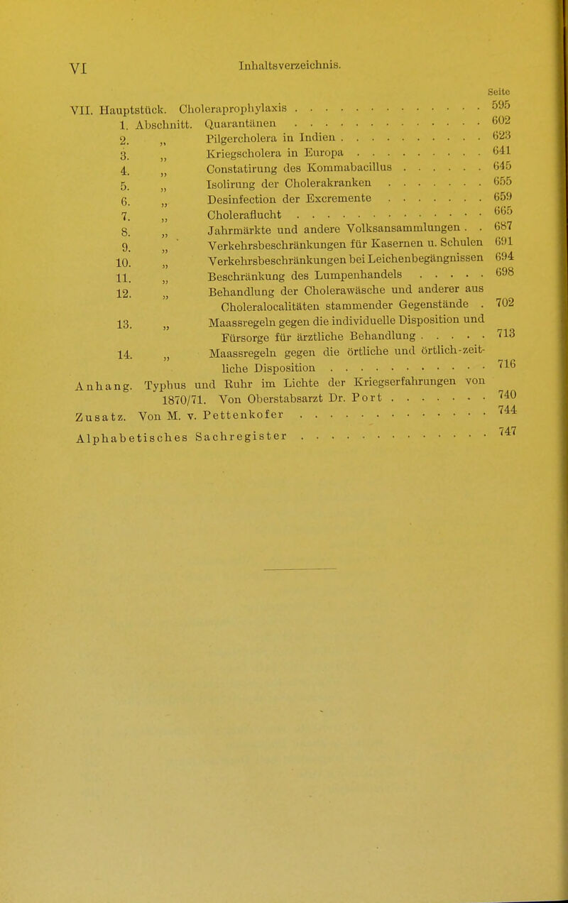 6. 7. Seite VII. Hauptstück. Choleraprophylaxis 595 1. Abschnitt. Quarantänen 6^2 2. Pilgercholera in Indien 623 3. Kriegscholera in Europa 641 4. Constatirung des Kommabacillus 645 5_ IsoUrung der Cholerakranken 655 „ Desinfection der Excremente 659 Choleraflucht '^'^^ 8. „ Jahrmärkte und andere Volksansammlungen . . 6«7 9_ ■ Verkehrsbeschränkungen für Kasernen u. Schulen 691 10. „ Verkehrsbeschränkungen bei Leichenbegängnissen 694 11. ,j Beschränkung des Lumpenhandels 698 12. Behandlung der Cholerawäsche und anderer aus Choleralocahtäten stammender Gegenstände . 702 13. Maassregeln gegen die individuelle Disposition und Fürsorge für ärztliche Behandlung 713 14. Maassregeln gegen die örtliche und örtlich-zeit- liche Disposition ^l^ Anhang. Typhus und Ruhr im Lichte der Kriegserfahrungen von 1870/71. Von Oberstabsarzt Dr. Port ^40 Zusatz. Von M. v. Pettenkofer ^^^ Alphabetisches Sachregister '^'^