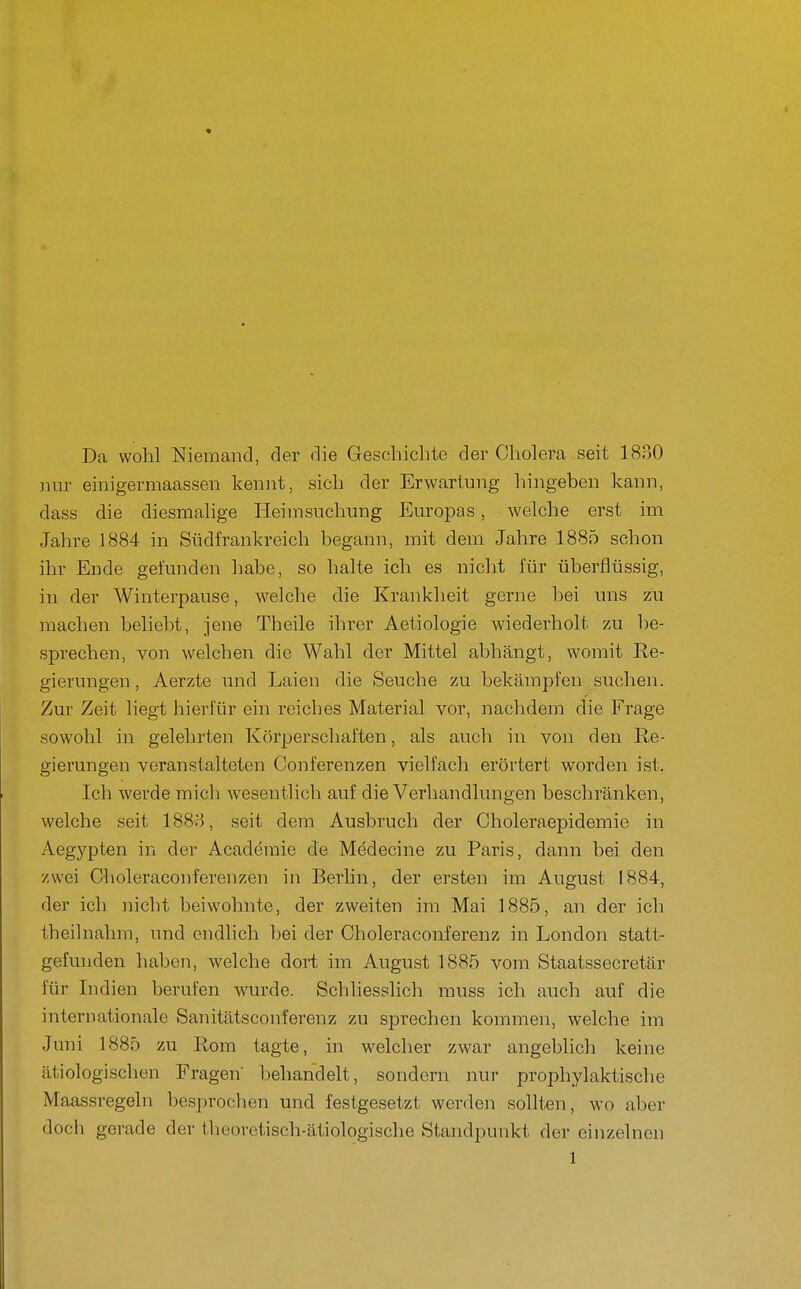 Da wohl Niemand, der die Geschichte der Cholera seit 1830 nur einigermaassen kennt, sich der Erwartung hingeben kann, dass die diesmalige Heimsuchung Europas, welche erst im Jahre 1884 in Südfrankreich begann, mit dem Jahre 1885 schon ihr Ende gefunden habe, so halte ich es nicht für überflüssig, in der Winterpause, welche die Krankheit gerne bei uns zu machen beliebt, jene Theile ihrer Aetiologie wiederholt zu be- sprechen, von welchen die Wahl der Mittel abhängt, womit Re- gierungen , Aerzte und Laien die Seuche zu bekämpfen suchen. Zur Zeit liegt hierfür ein reiches Material vor, nachdem die Frage sowohl in gelehrten Körperschaften, als auch in von den Re- gierungen veranstalteten Conferenzen vielfach erörtert worden ist. Ich werde micli wesentlich auf die Verhandlungen beschränken, welche seit 1888, seit dem Ausbruch der Choleraepidemie in Aegj'pten in der Academie de Mödecine zu Paris, dann bei den zwei Choleraconferenzen in Berhn, der ersten im August 1884, der ich nicht beiwohnte, der zweiten im Mai 1885, an der ich theilnahm, und endlich bei der Choleraconferenz in London statt- gefunden haben, welche dort im August 1885 vom Staatssecretär für Indien berufen wurde. Schliesslich muss ich auch auf die internationale Sanitätsconferenz zu sprechen kommen, welche im Juni 1885 zu Rom tagte, in welcher zwar angeblich keine ätiologischen Fragen behandelt, sondern nur prophylaktische Maassregeln besprochen und festgesetzt werden sollten, wo aber doch gerade der theoretisch-ätiologische Standpunkt der einzelnen