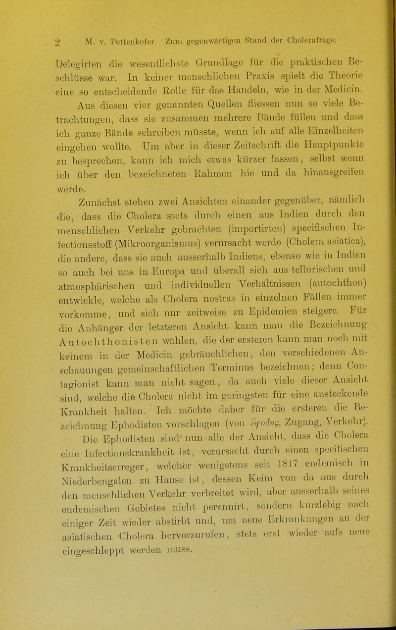 Delegirten die wesentlicliste Grutidlago für die praktischen Be- sclilüsse war. In keiner menschlichen Praxis spielt die Theorie eine so entscheidende Rolle für das Handeln, wie in der Medicin. Aus diesen vier genannten Quellen fliessen nun so viele Be- trachtungen, dass sie zusammen mehrere Bände füllen und dass ich ganze Bände schreiben müsste, wenn icli auf alle Einzelheiten eingehen wollte. Um aber in dieser Zeitschrift die Ilauptpunktc zu besprechen, kann ich mich etwas kürzer fassen, selbst wenn ich über den bezeichneten Rahmen hie und da hinausgreifen werde. Zunächst stehen zwei Ansichten einander gegenüber, nämlich die, dass die Cholera stets durch einen aus Indien durch den menschlichen Verkehr gebrachten (importirten) specifischen Tn- fectionsstoff (Mikroorganismus) verursacht werde (Cholera asiatica), die andere, dass sie auch ausserhalb Indiens, ebenso wie in Indien so auch bei uns in Europa und überall sich aus tellurischen und atmosphärischen und individuellen Verhältnissen (autochthon) entwickle, welche als Cholera nostras in einzelnen Fällen immer vorkomme, und sich nur zeitweise zu Epidemien steigere. Für die Anhänger der letzteren Ansicht kann mau die Bezeichnung Autochthonisten wählen, die der ersteren kann man noch mit keinem in der Medicin gebräuchlichen, den verschiedenen An- schauungen gemeinschaftlichen Terminus bezeichnen; denn Con- tagionist kann man nicht sagen, da auch viele dieser Ansicht sind, welche die Cholera nicht im geringsten für eine ansteckende Krankheit halten. Ich möchte daher für die ersteren die Be- zeichnung Ephodisten vorschlagen (von trpoSog, Zugang, Verkehr). Die Ephodisten sind* nun alle der Ansicht, dass die Cholera eine Infectionskrankheit ist, verursacht durch einen specifischen Krankheitserreger, welcher wenigstens seit 1817 endemisch in Niederbengalen zu Hause ist, dessen Keim von da aus durch den menschlichen Verkehr verbreitet wird, aber ausserhalb seines endemischen Gebietes nicht perennirt, sondern kurzlebig nach einiger Zeit wieder abstirbt und, um neue Erkrankungen an der asiatischen Cholera hervorzurufen, stets erst wieder aufs neue eingeschleppt werden nmss.