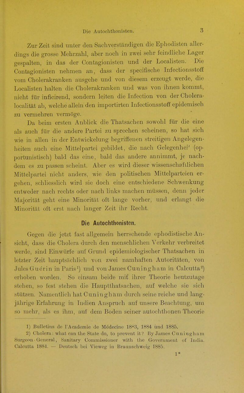 Zur Zeit sind unter den Sachverständigen die Ephodisten aller- dino-s die grosse Mehrzahl, aber noch in zwei sehr feindhche Lager gespalten, in das der Contagionisten und der Localisten. Die Contagionisten nehmen an, dass der specifische Infectionsstoff vom Cholerakranken ausgehe und von diesem erzeugt werde, die Localisten halten die Cholerakranken und was von ihnen kommt, nicht für inficirend, sondern leiten die Infection von der Cholera- localität ab, welche allein den importirten Lifectionsstoff epidemisch zu vermehren vermöge. Da beim ersten Anblick die Thatsachen sowohl für die eine als auch für die andere Partei zu sprechen scheinen, so hat sich wie in allen in der Entwickelung begriffenen streitigen Angelegen- heiten auch eine Mittelpartei gebildet, die nach Gelegenheit (op- portunistisch) bald das eine, bald das andere annimmt, je nach- dem es zu passen scheint. Aber es wird dieser wissenschafilichen Mittelpartei nicht anders, wie den pohtischen Mittelparteien er- gehen, schliesslich wird sie doch eine entschiedene Schwenkung entweder nach rechts oder nach links machen müssen, denn jeder Majorität geht eine Minorität oft lange vorher, und erlangt die Minorität oft erst nach langer Zeit ihr Recht. Die Autochthonisten. Gegen die jetzt fast allgemein herrschende ephodistische An- sicht, dass die Cholera durch den menschlichen Verkehr verbreitet werde, sind Einwürfe auf Grund epidemiologischer Thatsachen in letzter Zeit hauptsächlich von zwei namhaften Autoritäten, von Jules Guerin in Paris^) und von James Cuningham in Calcutta^) erhoben worden. So einsam beide mit ihrer Theorie heutzutage stehen, so fest stehen die Hauptthatsachen, auf welche sie sich stützen. Namentlich hat Cuningham durch seine reiche und lang- jährige Erfahrung in Indien Anspruch auf unsere Beachtung, um so mehr, als es ihm, auf dem Boden seiner autochthonen Theorie 1) Bulletins de rAoademie de MMecine 18«3, 1884 und 1885. 2) Cholera: what can the State do, to prevent it? By Jame.s Cnninghani Surgeon - General, Sanitary Commissiouer with the Government uf India. Calcutta 1884. — Deutsch bei Vieweg iu Braunschweig 1885. 1»