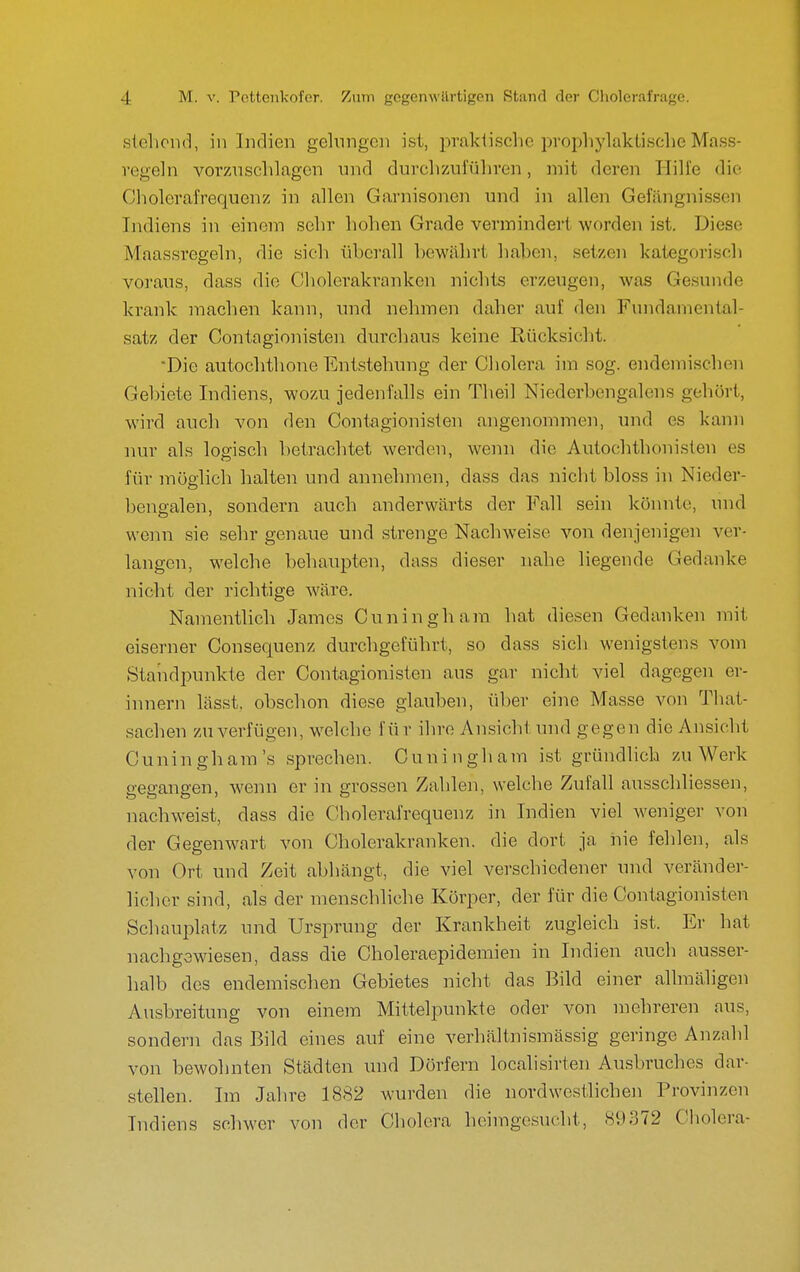 stellend, in Indien gelungen ist, praktische prophylaktische Mass- regeln vorzuschlagen und durchzuführen, mit deren Hilfe die Cholerafrequenz in allen Garnisonen und in allen Gefängnissen Indiens in einem sehr hohen Grade vermindert worden ist. Diese Maassregeln, die sich ühcrall hewährt hahen, setzen kategorisch voraus, dass die Cholei'akranken nichts erzeugen, was Gesunde krank machen kann, und nehmen daher auf den Fundaniental- satz der Contagionisten durchaus keine Rücksiclit. Die autochthone Entstehung der Cholera im sog. endemischen Gehiete Indiens, wozu jedenfalls ein Theil Niederhengalens gehört, wird auch von den Contagionisten angenommen, und es kann nur als logisch betrachtet werden, wenn die Autochthonisten es für möglich halten und annehmen, dass das nicht bloss in Nieder- benp-alen, sondern auch anderwcärts der Fall sein könnte, und wenn sie sehr genaue und strenge Nachweise von denjenigen ver- langen, welche behaupten, dass dieser nahe liegende Gedanke nicht der richtige wäre. Namentlich James Ouningham hat diesen Gedanken mit eiserner Consequenz durchgeführt, so dass sich wenigstens vom Standpunkte der Contagionisten aus gar nicht viel dagegen er- innern lässt, obschon diese glauben, über eine Masse von Tliat- sachen zu verfügen, welche für ihre Ansicht und gegen die Ansicht Cuningham's sprechen. Cuningham ist gründlich zu Werk gegangen, wenn er in grossen Zahlen, welche Zufall ausschliessen, nachweist, dass die Cholerafrequenz in Indien viel weniger von der Gegenwart von Cholerakranken, die dort ja nie fehlen, als von Ort und Zeit abhcängt, die viel verschiedener und veränder- licher sind, als der menschliche Körper, der für die Contagionisten Schauplatz und Ursprung der Krankheit zugleich ist. Er hat nachgewiesen, dass die Choleraepidemien in Indien auch ausser- halb des endemischen Gebietes nicht das Bild einer allmäligen Ausbreitung von einem Mittelpunkte oder von mehreren aus, sondern das Bild eines auf eine verhältnismässig geringe Anzahl von bewohnten Städten und Dörfern localisirten Ausbruches dar- stellen. Im Jahre 1882 wurden die nordwestlichen Provinzen Indiens schwer von der Cholera heimgesucht, 89372 Cholera-