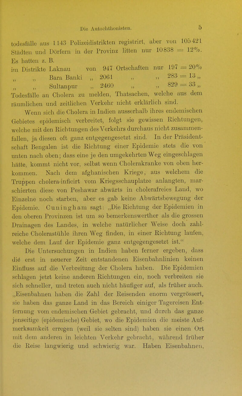 Die Aatoühtlioui«tcii. todesfölle Ulis 1143 Polimdistrikten registrirt, aber von 105421 Städten und Dörfern in der Provinz litten nur 10838 == 12%. Es hatten z. B. itn Distrikte Laknau von 947 Ortschaften nur 197 = 20% Bara Banki „ 2061 „ „ 283 = 13,, Sultanpur „ 2460 „ „ 829 = 33,, Todesfälle an Cholera zu melden, Thatsachen, welche aus dem räumhchen und zeitlichen Verkehr nicht erklärlich sind. Wenn sich die Cholera in Indien ausserhalb ihres endemischen Gebietes epidemisch verbreitet, folgt sie gewissen Richtungen, welche mit den Richtungen des Verkehrs durchaus nicht zusammen- fallen, ja diesen oft ganz entgegengesetzt sind. In der Präsident- schaft Bengalen ist die Richtung einer Epidemie stets die von unten nach oben; dass eine je den umgekehrten Weg eingeschlagen hätte, kommt nicht vor, selbst wenn Cholerakranke von oben her- kommen. Nach dem afghanischen Kriege, aus welchem die Truppen cholera-inficirt vom Kriegsschauplätze anlangten, mar- schierten diese von Peshawar abwärts in cholerafreies Land, wo Einzelne noch starben, aber es gab keine Abwärtsbewegung der Epidemie. Cuningham sagt: „Die Richtung der Epidemien in den oberen Provinzen ist um so bemerkenswerther als die grossen Drainagen des Landes, in welche natürlicher Weise doch zahl- reiche Cholerastühle ihren Weg finden, in einer Richtung laufen, welche dem Lauf der Epidemie ganz entgegengesetzt ist. Die Untersuchungen in Indien haben ferner ergeben, dass diö erst in neuerer Zeit entstandenen Eisenbahnlinien keinen Einfluss auf die Verbreitung der Cholera haben. Die Epidemien schlagen jetzt keine anderen Richtungen ein, noch verbreiten sie sich schneller, und treten auch nicht häufiger auf, als früher auch. ,,Eisenbahnen haben die Zahl der Reisenden enorm vergrössert, sie haben das ganze Land in das Bereich einiger Tagereisen Ent- fernung vom endemischen Gebiet gebracht, und durch das ganze jenseitige (epidemische) Gebiet, wo die Epidemien die meiste Auf- merksamkeit erregen (weil sie selten sind) haben sie einen Ort mit dem anderen in leichten Verkehr gebracht, während früher die Reise langwierig und schwierig war. liaben Eisenbahnen,
