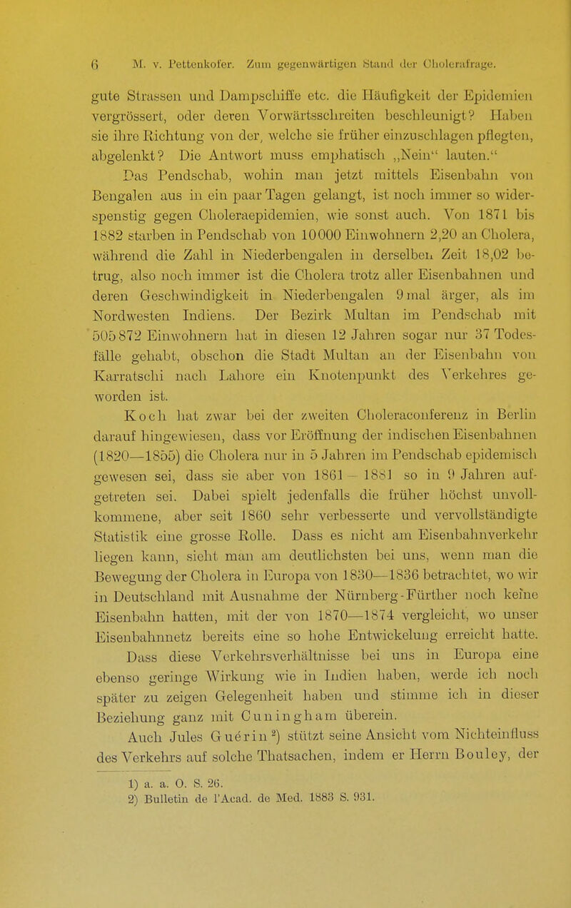 gute Strassen und Dampscliiffe etc. die Häufigkeit der Epidemien vergrössert, oder deren Vorwärtsscln-eiten beschleunigt? Haben sie ihre Richtung von der, welche sie früher einzuschlagen pflegten, abgelenkt? Die Antwort muss emphatisch „Nein lauten. Das Pendschab, wohin man jetzt mittels Eisenbahn von Bengalen aus in ein paar Tagen gelangt, ist noch immer so wider- spenstig gegen Clioleraepidemien, wie sonst auch. Von 1871 bis 1882 starben in Pendschab von 10000 Einwohnern 2,20 an Cholera, während die Zahl in Niederbengalen in derselben Zeit 18,02 l)e- trug, also noch immer ist die Cholera trotz aller Eisenbahnen und deren Geschwindigkeit in Niederbengalen 9 mal ärger, als im Nordwesten Indiens. Der Bezirk Multan im Pendschab mit 505 872 Einwohnern hat in diesen 12 Jahren sogar nur 37 Todes- fälle gehabt, obschon die Stadt Multan an der Eisenbahn von Karratschi nach Labore ein Knotenpunkt des Verkehres ge- worden ist. Koch hat zwar bei der zweiten Choleraconferenz in Berlin darauf hingewiesen, dass vor Eröffnung der indischen Eisenbahnen (1820—1855) die Cholera nur in 5 Jahren im Pendschab epidemisch gewesen sei, dass sie aber von 1861 — 1881 so in 9 Jahren auf- getreten sei. Dabei spielt jedenfalls die früher höchst unvoll- kommene, aber seit 1860 sehr verbesserte und vervollständigte Statistik eine grosse Rolle. Dass es nicht am Eisenbahnverkehr liegen kann, sieht man am deutlichsten bei uns, wenn man die Bewegung der Cholera in Europa von 1830—1836 betrachtet, wo wir iji Deutschland mit Ausnahme der Nürnberg - Fürther noch kerne Eisenbahn hatten, mit der von 1870—1874 vergleicht, wo unser Eisenbahnnetz bereits eine so hohe Entwickelung erreicht hatte. Dass diese Verkehrsverhältnisse bei uns in Europa eine ebenso geringe Wirkung wie in Indien haben, werde ich noch später zu zeigen Gelegenheit haben und stimme ich in dieser Beziehung ganz mit Cuningham überein. Auch Jules Guörin^) stützt seine Ansicht vom Nichteinfluss des Verkehrs auf solche Thatsachen, indem er Herrn Bouley, der 1) a. a. 0. S. 2(5. 2) Bulletin de l'Acad. de Med. 1883 S. 931.