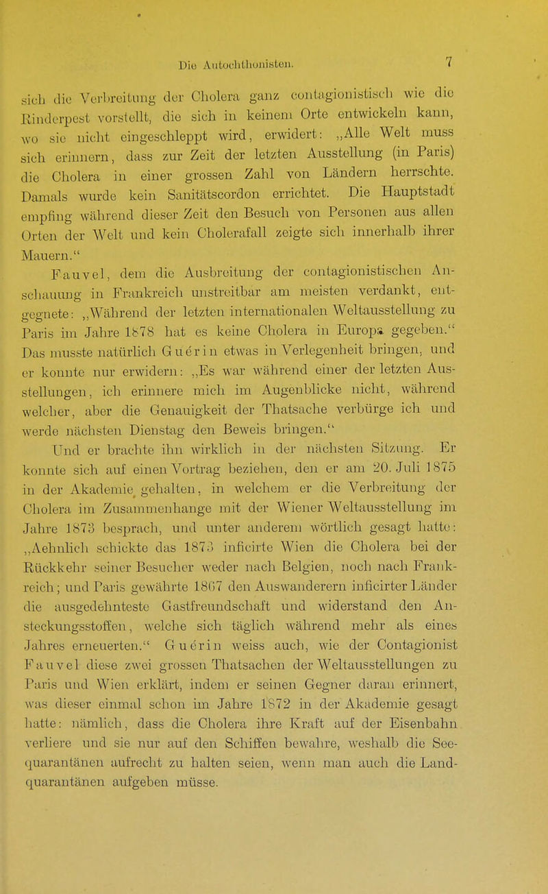 Diu AiitocliÜioiiiBten. sich die Verbreitung der Cholera ganz cuniagionistiseh wie die Kinderpest vorstellt, die sich in keinem Orte entwickeln kann, Avo sie nicht eingeschleppt wird, erwidert: „Alle Welt muss sich erinnern, dass zur Zeit der letzten Ausstellung (in Paris) die Cholera in einer grossen Zahl von Ländern herrschte. Damals wm-de kein Sanitätscordon errichtet. Die Hauptstadt empfing während dieser Zeit den Besucli von Personen aus allen Orten der Welt und kein Cholerafall zeigte sich innerhalb ihrer Mauern. Fauvel, dem die Ausbreitung der contagionistischen An- schauung in Frankreich unstreitbar am meisten verdankt, ent- <TConete: „Während der letzten internationalen Weltausstellung zu Paris im Jahre 1878 hat es keine Cholera in Europa gegeljen. Das musste natürHch Guerin etwas in Verlegenheit bringen, und er konnte nur erwidern: „Es war während einer der letzten Aus- stellungen, ich erinnere mich im Augenblicke nicht, während welcher, aber die Genauigkeit der Thatsache verbürge ich und werde nächsten Dienstag den Beweis bringen. Und er brachte ihn wirklich in der nächsten Sitzung. Er konnte sich auf einen Vortrag beziehen, deji er am 20. Juli 1875 in der Akademie gehalten, in welchem er die Verbreitung der Cholera im Zusammenhange mit der Wiener Weltausstellung im Jahre 1873 besprach, und unter anderem wörtlich gesagt hatte: ,,Aehnlich schickte das 187-] inficirte Wien die Cholera bei der Rückkehr seiner Besucher weder nach Belgien, noch nach Frank- reich ; und Paris gewährte 18G7 den Auswanderern inficirter Ijänder die ausgedehnteste Gastfreundschaft und widerstand den An- steckungsstülfen, welche sich täglich während mehr als eines Jahres erneuerten. Guerin weiss auch, wie der Contagionist Fauvel diese zwei grossen Thatsachen der Weltausstellungen zu Paris und Wien erklärt, indem er seinen Gegner daran erinnert, was dieser einmal schon im Jahre 1872 in der Akademie gesagt liatte: nämlich, dass die Cholera ihre Kraft auf der Eisenbahn verliere und sie nur auf den Schiffen bewahre, weshalb die See- quarantänen aufrecht zu halten seien, wenn man auch die Land- quarautänen aufgeben müsse.