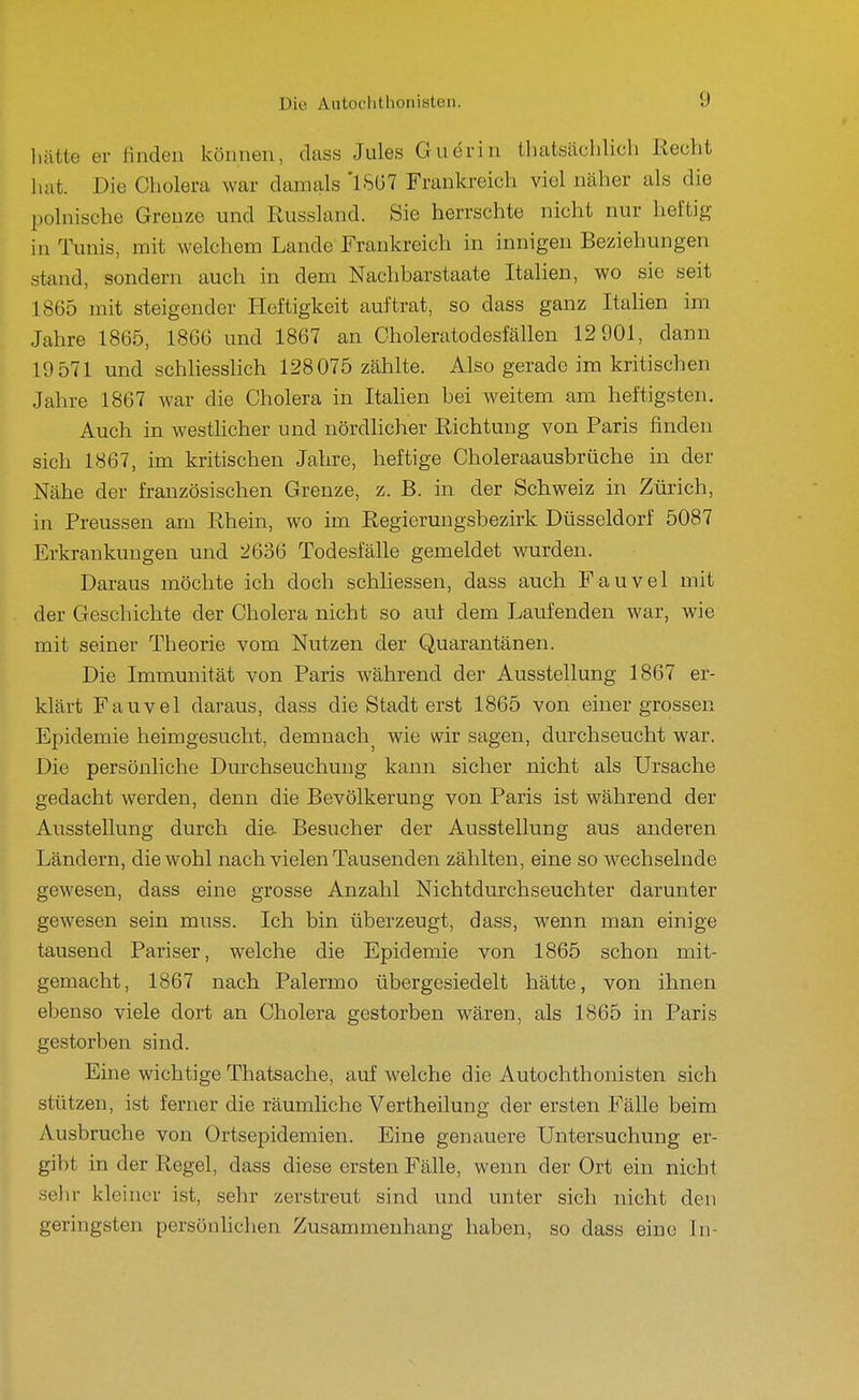 1 lütte er finden können, dass Jules Guörin thatsächlicli Recht liat. Die Cholera war damals '1567 Frankreich viel näher als die polnische Grenze und Russland. Sie herrschte nicht nur heftig in Tunis, mit welchem Lande Frankreich in innigen Beziehungen stand, sondern auch in dem Nachbarstaate Italien, wo sie seit 1865 mit steigender Heftigkeit auftrat, so dass ganz Italien im Jahre 1865, 1866 und 1867 an Oholeratodesfällen 12 901, dann 19 571 und schliesshch 128075 zählte. Also gerade im kritischen Jahre 1867 war die Cholera in Itahen bei weitem am heftigsten. Auch in westhcher und nördlicher Richtung von Paris finden sich 1867, im kritischen Jahre, heftige Choleraausbrüche in der Nähe der französischen Grenze, z. B. in der Schweiz in Zürich, in Preussen am Rhein, wo im Regierungsbezirk Düsseldorf 5087 Erkrankungen und 2636 Todesfälle gemeldet wurden. Daraus möchte ich doch schliessen, dass auch Fauvel mit der Geschichte der Cholera nicht so auf dem Laufenden war, wie mit seiner Theorie vom Nutzen der Quarantänen. Die Immunität von Paris während der Ausstellung 1867 er- klärt Fauvel daraus, dass die Stadt erst 1865 von einer grossen Epidemie heimgesucht, demnach^ wie wir sagen, durchseucht war. Die persönliche Durchseuchung kann sicher nicht als Ursache gedacht werden, denn die Bevölkerung von Paris ist während der Ausstellung durch die- Besucher der Ausstellung aus anderen Ländern, die wohl nach vielen Tausenden zählten, eine so w^echselnde gewesen, dass eine grosse Anzahl Nichtdurchseuchter darunter gewesen sein muss. Ich bin überzeugt, dass, wenn man einige tausend Pariser, welche die Epidemie von 1865 schon mit- gemacht, 1867 nach Palermo übergesiedelt hätte, von ihnen ebenso viele dort an Cholera gestorben wären, als 1865 in Paris gestorben sind. Eine wichtige Thatsache, auf welche die Autochthonisten sich stützen, ist ferner die räumliche Vertheilung der ersten Fälle beim Ausbruche von Ortsepidemien. Eine genauere Untersuchung er- gibt in der Regel, dass diese ersten Fälle, wenn der Ort ein nicht sein- kleiner ist, sehr zerstreut sind und unter sich nicht den geringsten persönlichen Zusammenhang haben, so dass eine In-