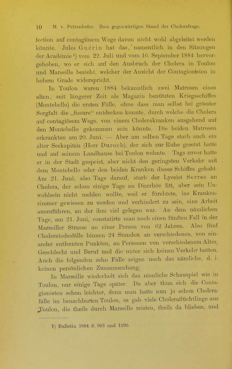 iectioii auf coiitagiöseni Wege davon nicht wolil abgeleitet werden Icönnte. Jules Guerin hat das ,* namentlich in den Sitzungen der Academie ^) vom 22. Juli und vom Iß. Septenibcr 1884 hervor- trehoben, wo er sich auf den Ausbruch der Cholera in Toulon und Marseille bezieht, welcher der Ansicht der Contagionisten in hohem Grade widerspricht. In Toulon waren 1884 bekanntlich zwei Matrosen eines alten, seit längerer Zeit als Magazin benützten Kriegsschiffes (Montebello) die ersten Fälle, ohne dass man selbst bei grösster Sorgfalt die „fissure entdecken konnte, durch welche die Cholera auf contagiösem Wege, von einem Cholerakranken ausgehend auf den Montebello gekommen sein könnte. Die beiden Matrosen erkrankten am 20. Juni. — Aber am selben Tage starb auch ein alter Seekapitän (Herr Dur och), der sich zur Ruhe gesetzt liatte und auf seinem Landhause bei Toulon wohnte. Tags zuvor hatte er in der Stadt gespeist, aber nicht den geringsten Verkehr mit dem Montebello oder den beiden Kranken dieses Schiffes gehabt. Am 21. Juni, also Tags darauf, starb der Lyceist Serres an Cholera, der schon einige Tage an Diarrhöe litt, alier sein Un- wohlsein nicht melden wollte, weil er fürchtete, ins Kranken- zimmer gewiesen zu werden und verhindert zu sein, eine Arbeit auszuführen, an der ihm viel gelegen war. An dem nämlichen Tage, am 21. Juni, constatirte man noch einen fünften Fah in der Marseiller Strasse an einer Person von 02 Jahren. Also fünf Choleratodesfälle binnen 24 Stunden au verschiedenen, von ein- ander entfernten Punkten, an Personen von verschiedenem Alter, Geschlecht und Beruf und die unter sicli keinen Verkehr hatten. Auch die folgenden zehn Fälle zeigen noch das nämliche, d. i. keinen persönlichen Zusammenhang. In Marseille wiederholt sich das nämliche Schauspiel wie in Toulon, nur einige Tage später. Da aber thun sich die Conta- gionisten schon leichter, denn man hatte nun ja schon Cholera- fälle im benachbarten Toiüon, es gab viele Choleraflüchtlinge aus ;roulon, die theils durch Marseille reisten, theils da blieben, und 1) Bulletin 1884 S. 963 und 1^90.
