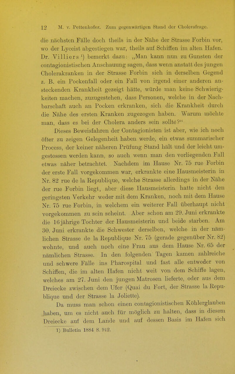 die nächsten Fälle doch theils in der Nähe der Strasse Forbiii vor, wo der Lyceist abgestiegen war, theils auf Schiffen im alten Hafen. Dr. Vi Iiiers ^) bemerkt dazu: ,,Man kann nun zu Gunsten der contagionistischen Anschauung sagen, dass wenn anstatt des jungen Cholerakranken in der Strasse Forbin sich in derselben Gegend z. B. ein Pockenfall oder ein Fall von irgend einer anderen an- steckenden Krankheit gezeigt hätte, würde man keine Schwierig- keiten machen, zuzugestehen, dass Personen, welche in der Nach- barschaft auch au Pocken erkranken, sich die Krankheit durch die Nähe des ersten Kranken zugezogen haben. Warum möchte man, dass es bei der Cholera anders sein sollte? Dieses Beweisfahren der Contagionisten ist aber, wie ich noch öfter zu zeigen Gelegenheit haben werde, ein etwas summarischer Process, der keiner näheren Prüfung Stand hält und der leicht um- gestossen werden kann, so auch wenn man den vorhegeuden Fall etwas näher betrachtet. Nachdem im Hause Nr. 75 rue Forbin der erste Fall vorgekommen war, erkrankte eine Hausmeisterin in Nr. 82 rue de la Repubhque, welche Strasse allerdings in der Nähe der rue Forbin liegt, aber diese Hausmeisterin hatte nicht den geringsten Verkehr weder mit dem Kranken, noch mit dem Hause Nr. 75 rue Forbin, in welchem ein weiterer Fall überhaupt nicht vorgekommen zu sein scheint. Aber schon am 29. Juni erkrankte die 16 jährige Tochter der Hausmeisterin und beide starben. Am 30. Juni erkrankte die Schwester derselben, welche in der näm- lichen Strasse de la Republique Nr. 75 (gerade gegenüber Nr. 82) wohnte, und auch noch eine Frau aus dem Hause Nr. 65 der nämlichen Strasse. In den folgenden Tagen kamen zahlreiche und schwere Fälle ins Pharospital und fast alle entweder von Schiffen, die im alten Hafen nicht weit von dem Schiffe lagen, welches am 27. Juni den jungen Matrosen lieferte, oder aus dem Dreiecke zwischen dem Ufer (Quai du Fort, der Strasse la Repu- blique und der Strasse la Joliette). Da muss man schon einen contagionistischen Köhlerglauben haben, mn es nicht auch für möghch zu halten, dass in diesem Dreiecke auf dem Lande und auf dessen Basis im Hafen sich