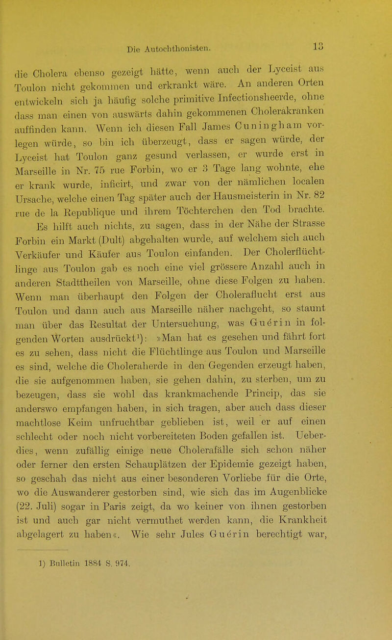 ,]ie Cholera ebenso gezeigt liätte, wenn auch der Lyceist aus Toulon nicht gekoninien und erkrankt wäre. An anderen Orten entwickeln sich ja häufig solche primitive Infectionsheerde, ohne dass man einen von auswärts dahin gekommenen Cholerakranken auffinden kann. Wenn ich diesen Fall James Cuningham vor- legen würde, so bin ich überzeugt, dass er sagen würde, der Lyceist hat Toulon ganz gesund verlassen, er wurde erst in Marseille in Nr. 75 rue Forbin, wo er 3 Tage lang wohnte, ehe er krank wurde, inficirt, und zwar von der nämlichen localen Ursache, welche einen Tag später auch der Hausmeisterin in Nr. 82 rue de la Republique und ihrem Töchterchen den Tod brachte. Es hilft auch nichts, zu sagen, dass in der Nähe der Strasse Forbin ein Markt (Dult) abgehalten wurde, auf welchem sich auch Verkäufer und Käufer aus Toulon einfanden. Der Cholerflücht- linge aus Toulon gab es noch eine viel grössere Anzahl auch in anderen Stadttheilen von Marseille, ohne diese Folgen zu haben. Wenn man überhaupt den Folgen der Choleraflucht erst aus Toulon und dann auch aus Marseille näher nachgeht, so staunt man über das Resultat der Untersuchung, was Guerin in fol- genden Worten ausdrückt'): »Man hat es gesehen und fährt fort es zu sehen, dass nicht die Flüchthnge aus Toulon und Marseille es sind, welche die Choleraherde in den Gegenden erzeugt haben, die sie aufgenommen haben, sie gehen dahin, zu sterben, um zu bezeugen, dass sie wohl das krankmachende Princip, das sie anderswo empfangen haben, in sich tragen, aber auch dass dieser machtlose Keim unfruchtbar geblieben ist, weil er auf einen schlecht oder noch nicht vorbereiteten Boden gefallen ist. Ueber- dies, wenn zufällig einige neue Cholerafälle sich schon näher oder ferner den ersten Schauplätzen der Epidemie gezeigt haben, so geschah das nicht aus einer besonderen Vorliebe für die Orte, wo die Auswanderer gestorben sind, wie sich das im Augenblicke (22. Juli) sogar in Paris zeigt, da wo keiner von ihnen gestorben ist und auch gar nicht vermuthet werden kann, die Krankheit abgelagert zu haben«. Wie sehr Jules Guerin berechtigt war,