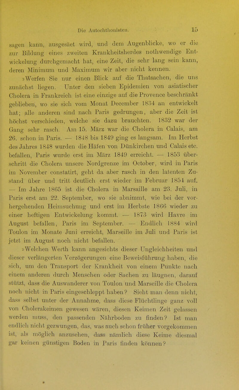 sagen kann, ausgesäet wird, und dem Augenblicke, wo er die zur Bildung eines zweiten Krankheitsherdes nothwendige Ent- wickelung durchgoniacht hat, eine Zeit, die sehr lang sein kann, deren Minimum und Maximum wir aber nicht kennen. »Werfen Sie nur einen Blick auf die Thatsachen, die uns /Amächst liegen. Unter den sieben Epidemien von asiatischer Cholera in Frankreich ist eine einzige auf die Provence beschränkt geblieben, wo sie sich vom Monat December 18/]4 an entwickelt hat; alle anderen sind nach Paris gedrungen, aber die Zeit ist höchst verschieden, welche sie dazu brauchten. 1832 war der Gang sehr rasch. Am 15. März war die Cholera in Calais, am 26. schon in Paris. — 1848 bis 1849 ging es langsam. Im Herbst des Jahres 1848 wurden die Häfen von Dünkirchen und Calais etc. befallen, Paris wurde erst im März 1849 erreicht. — 1853 über- schritt die Cholera unsere Nordgrenze im October, wird in Paris im November constatirt, geht da aber rasch in den latenten Zu- stand über und tritt deutlich erst wieder im Februar 1854 auf. — Im Jahre 1865 ist die Cholera in Marsaille am 23. Juli, in Paris erst am 22. September, wo sie abnimmt, wie bei der vor- hergehenden Heimsuchung und erst im Herbste 1866 wieder zu einer heftigen Entwickelung kommt. — 1873 wird Havre im August befallen, Paris im September. — Endlich 1884 wird Toulon im Monate Juni erreicht, Marseille im Juli und Paris ist jetzt im August noch nicht befallen. »Welchen Werth kann angesichts dieser Ungleichheiten und dieser verlängerten Verzögerungen eine Beweisführung haben, die sich, um den Transport der Krankheit von einem Punkte nach einem anderen durch Menschen oder Sachen zu läugnen, darauf stützt, dass die Auswanderer von Toulon und Marseille die Cholera noch nicht in Paris eingeschleppt haben? Sieht man denn nicht, dass selbst unter der Annahme, dass diese Flüchtlinge ganz voll von Cholerakeimen gewesen wären, diesen Keimen Zeit gelassen werden muss, den passenden Nährboden zu finden? Ist man endlich nicht gezwungen, das, was auch schon früher vorgekommen ist, als möglich anzusehen, dass nämlich diese Keime diesmal gar keinen günstigen Boden in Paris finden können?