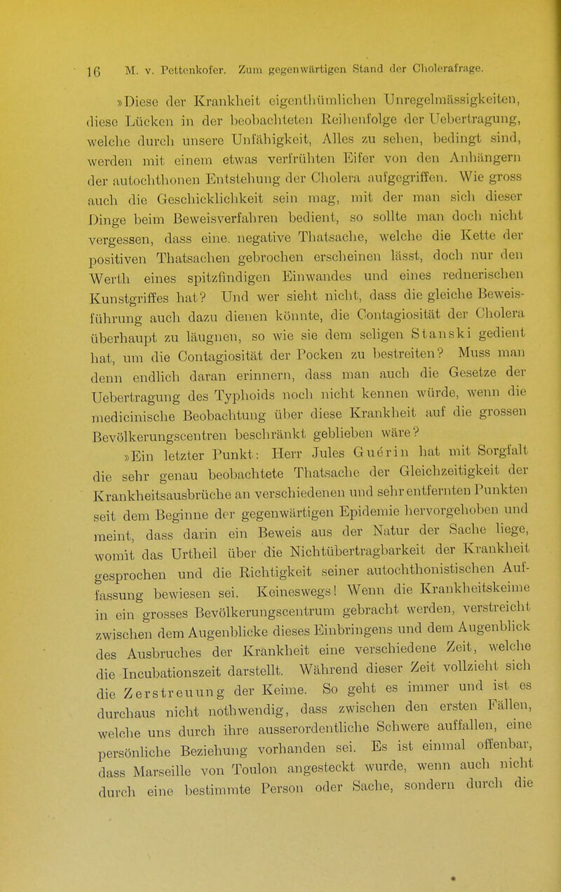 »Diese der Krankheit eigenthümhchen Unregelmässigkeiten, diese Lücken in der beohacliteten Reilienfolge der Uehertragung, welche durch unsere Unfähigkeit, Alles zu sehen, l^edingt sind, werden mit einem etwas verfrühten Eifer von den Anhängern der autochthonen Entstehung der Cholera aufgegriffen. Wie gross auch die Geschicklichkeit sein mag, mit der man sich dieser Dinge beim Beweisverfahren bedient, so sollte man doch nicht vergessen, dass eine, negative Thatsache, welche die Kette der positiven Thatsachen gebrochen erscheinen lässt, doch nur den Werth eines spitzfindigen Einwandes und eines rednerischen Kunstgriffes hat? Und wer sieht nicht, dass die gleiche Beweis- führung auch dazu dienen könnte, die Contagiosität der Cholera überhaupt zu läugnen, so wie sie dem sehgen Stanski gedient hat, um die Contagiosität der Pocken zu bestreiten? Muss man denn endlich daran erinnern, dass man auch die Gesetze der Uehertragung des Typhoids noch nicht kennen würde, wenn die medicinische Beobachtung über diese Krankheit auf die grossen Bevölkerungscentren beschränkt geblieben wäre? »Ein letzter Punkt: Herr Jules Guerin hat mit Sorgfalt die sehr genau beobachtete Thatsache der Gleichzeitigkeit der Krankheitsausbrüche an verschiedenen und sehr entfernten Punkten seit dem Beginne der gegenwärtigen Epidenüe hervorgehoben und meint, dass darin ein Beweis aus der Natur der Sache liege, womit das Urtheil über die Nichtübertragbarkeit der Krankheit gesprochen und die Richtigkeit seiner autochthonistischen Auf- fassung bewiesen sei. Keineswegs! Wenn die Krankheitskeime in ein grosses Bevölkerungscentrum gebracht werden, verstreicht zwischen dem Augenblicke dieses Einbringens und dem Augenblick des Ausbruches der Krankheit eine verschiedene Zeit, welche die Incubationszeit darstellt. Während dieser Zeit vollzieht sich die Zerstreuung der Keime. So geht es immer und ist es durchaus nicht nothwendig, dass zwischen den ersten Fällen, welche uns durch ihre ausserordentliche Schwere auffallen, eine persönliche Beziehung vorhanden sei. Es ist einmal offenbar, dass Marseille von Toulon angesteckt wurde, wenn auch nicht durch eine bestimmte Person oder Sache, sondern durch die