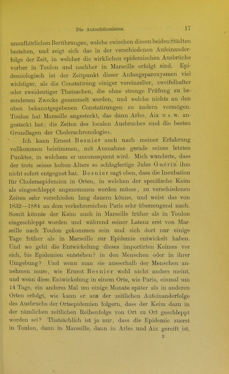 unaufhörlichen Berührungen, welche zwischen diesen beiden Städten bestehen, und zeigt sich das in der verschiedenen Aufeinander- folge der Zeit, in welcher die wirkhchen epidemischen Ausbrüche vorher in Toulon und nachher in Marseille erfolgt sind. Epi- demiologisch ist der Zeitpunkt dieser Anfangsparoxysmen viel wichtiger, als die Constatirung einiger vereinzelter, zweifelhafter oder zweideutiger Thatsachen, die ohne strenge Prüfung zu be- sonderem Zwecke gesammelt werden, und welche nichts an den oben bekanntgegebenen Constatirungen zu ändern vermögen. Toulon hat Marseille angesteckt, das dann Arles, Aix u s. w. an- gesteckt hat; die Zeiten des localen Ausbruches sind die besten Grundlagen der Cholerachronologie«. Ich kann Ernest Besnier auch nach meiner Erfahrung vollkommen beistimmen, mit Ausnahme gerade seines letzten Punktes, in welchem er unconsequent wird. Mich wunderte, dass der trotz seines hohen Alters so schlagfertige Jules Guerin ihm nicht sofort entgegnet hat. Besnier sagt oben, dass die Incubation für Choleraepidemien in Orten, in welchen der specifische Keim als eingeschleppt angenommen werden müsse, zu verschiedenen Zeiten sehr verschieden lang dauern könne, und weist das von 1832—1884 an dem verkehrsreichen Paris sehr überzeugend nach. Somit könnte der Keim auch in Marseille früher als in Toulon eingeschleppt worden und während seiner Latenz erst von Mar- seille nach Toulon gekommen sein und sich dort nur einige Tage früher als in Marseille zur Epidemie entwickelt haben. Und wo geht die Entwickelung dieses importirten Keimes vor sich, bis Epidemien entstehen? in den Menschen oder in ihrer Umgebung? Und wenn man sie ausserhalb der Menschen an- nehmen muss, wie Ernest Besnier wohl nicht anders meint, und wenn diese Entwickelung in einem Orte, wie Paris, einmal um 14 Tage, ein anderes Mal um einige Monate später als in anderen Orten erfolgt, wie kann er aus der zeitlichen Aufeinanderfolge des Ausbruchs der Ortsepidemien folgern, dass der Keim dazu in der nämlichen zeitlichen Reihenfolge von Ort zu Ort geschleppt worden sei? Thatsächlich ist ja nur, dass die Epidemie zuerst in Toulon, dann in Marseille, dann in Arles und Aix gereift ist, 2