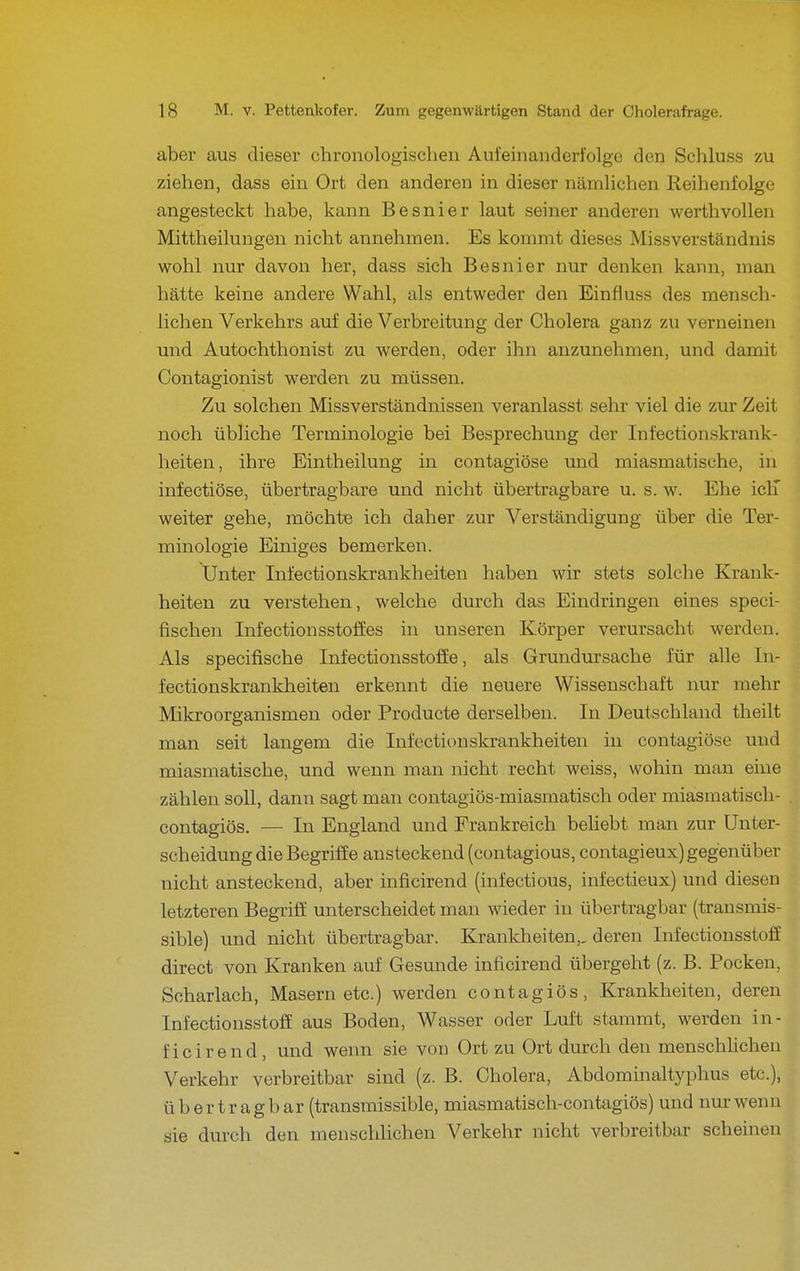 aber aus dieser chronologischen Aufeinanderfolge den Schluss zu ziehen, dass ein Ort den anderen in dieser nämlichen Reihenfolge angesteckt habe, kann Besnier laut seiner anderen werthvollen Mittheilungen nicht annehmen. Es kommt dieses Missverständnis wohl nur davon her, dass sich Besnier nur denken kann, man hätte keine andere Wahl, als entweder den Einfiuss des mensch- lichen Verkehrs auf die Verbreitung der Cholera ganz zu verneinen und Autochthonist zu werden, oder ihn anzunehmen, und damit Contagionist werden zu müssen. Zu solchen Missverständnissen veranlasst sehr viel die zur Zeit noch übliche Terminologie bei Besprechung der Infectionskrank- heiten, ihre Eintheilung in contagiöse und miasmatische, in infectiöse, übertragbare und nicht übertragbare u. s. w. Ehe iclT weiter gehe, möchte ich daher zur Verständigung über die Ter- minologie Einiges bemerken. Unter Infectionskrankheiten haben wir stets solche Krank- heiten zu verstehen, welche durch das Eindringen eines speci- fischen Infectionsstoffes in unseren Körper verursacht werden. Als specifische Infectionsstoffe, als Grundursache für alle In- fectionskrankheiten erkennt die neuere Wissenschaft nur mehr Mikroorganismen oder Producte derselben. In Deutschland theilt man seit langem die Infectionskrankheiten in contagiöse und miasmatische, und wenn man nicht recht weiss, wohin man eine zählen soll, dann sagt man contagiös-miasmatisch oder miasmatisch- contagiös. — In England und Frankreich behebt man zur Unter- scheidung die Begriffe ansteckend (contagious, contagieux) gegenüber nicht ansteckend, aber inficirend (infectious, infectieux) und diesen letzteren Begriff unterscheidet man wieder in übertragbar (transmis- sible) und nicht übertragbar. Krankheiten,, deren Infectionsstoff direct von Kranken auf Gesunde inficirend übergeht (z. B. Pocken, Scharlach, Masern etc.) werden contagiös, Krankheiten, deren Infectionsstoff aus Boden, Wasser oder Luft stammt, werden in- ficirend, und wenn sie von Ort zu Ort durch den menschUchen Verkehr verbreitbar sind (z. B. Cholera, Abdominaltyphus etc.), übertragbar (transmissible, miasmatisch-contagiös) und nm-wenn sie durch den menschlichen Verkehr nicht verbreitbar scheinen