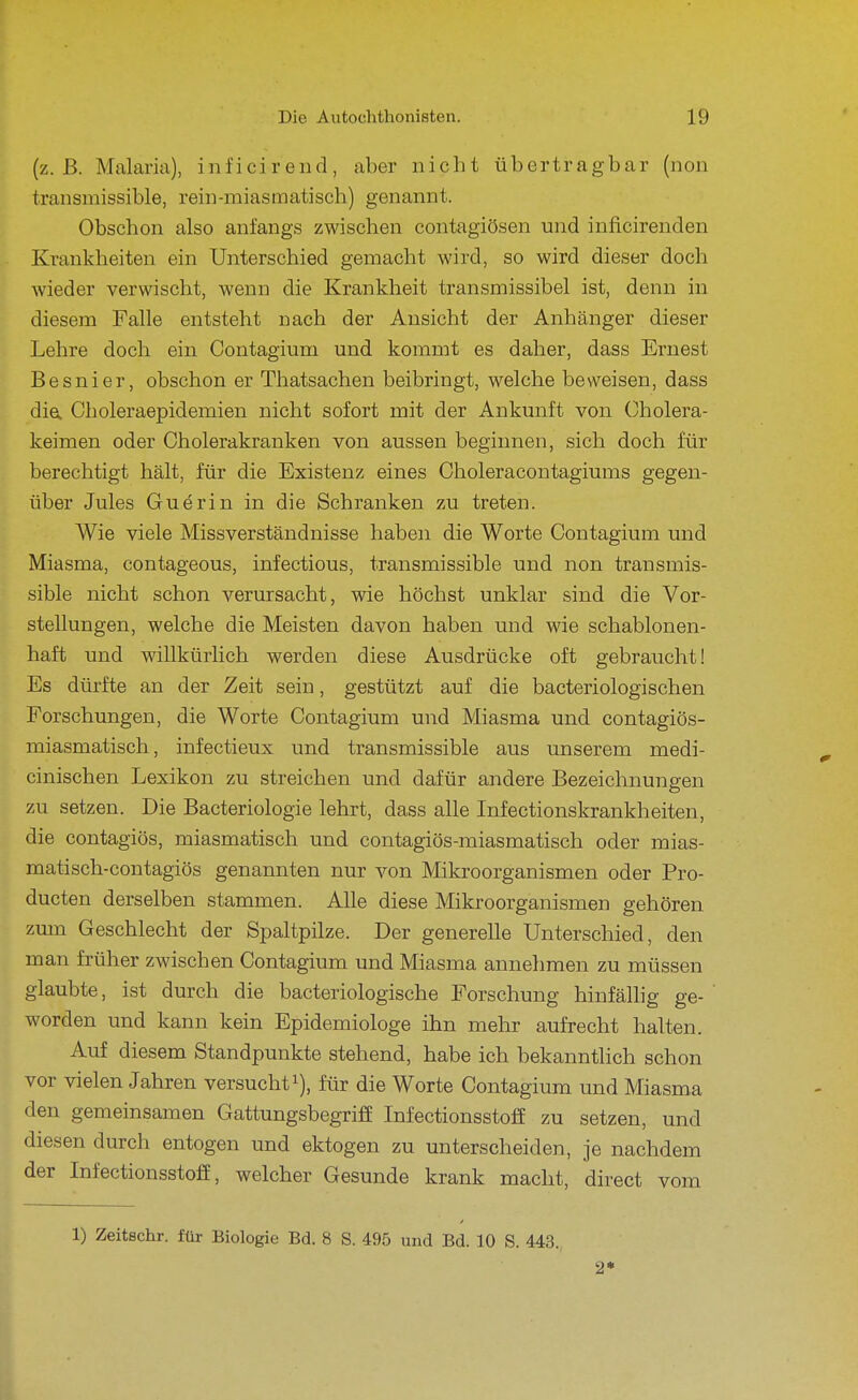 (z.B. Malaria), inficirend, aber nicht übertragbar (non transmissible, rein-miasmatisch) genannt. Obschon also anfangs zwischen contagiösen und inficirenden Krankheiten ein Unterschied gemacht wird, so wird dieser doch wieder verwischt, wenn die Krankheit transmissibel ist, denn in diesem Falle entsteht nach der Ansicht der Anhänger dieser Lehre doch ein Contagium und kommt es daher, dass Ernest Besnier, obschon er Thatsachen beibringt, welche beweisen, dass die. Choleraepidemien nicht sofort mit der Ankunft von (^holera- keimen oder Cholerakranken von aussen beginnen, sich doch für berechtigt hält, für die Existenz eines Choleracontagiums gegen- über Jules Guerin in die Schranken zu treten. Wie viele Missverständnisse haben die Worte Contagium und Miasma, contageous, infectious, transmissible und non transmis- sible nicht schon verursacht, wie höchst unklar sind die Vor- stellungen, welche die Meisten davon haben und wie schablonen- haft und willkürlich werden diese Ausdrücke oft gebraucht! Es dürfte an der Zeit sein, gestützt auf die bacteriologischen Forschungen, die Worte Contagium und Miasma und contagiös- miasmatisch, infectieux und transmissible aus unserem medi- cinischen Lexikon zu streichen und dafür andere Bezeichnungen zu setzen. Die Bacteriologie lehrt, dass alle Infectionskrankheiten, die contagiös, miasmatisch und contagiös-miasmatisch oder mias- matisch-contagiös genannten nur von Mikroorganismen oder Pro- ducten derselben stammen. Alle diese Mikroorganismen gehören zum Geschlecht der Spaltpilze. Der generelle Unterschied, den man früher zwischen Contagium und Miasma annehmen zu müssen glaubte, ist durch die bacteriologische Forschung hinfälhg ge- worden und kann kein Epidemiologe ihn mehr aufrecht halten. Auf diesem Standpunkte stehend, habe ich bekanntlich schon vor vielen Jahren versuchti), für die Worte Contagium und Miasma den gemeinsamen Gattungsbegriff Infectionsstoff zu setzen, und diesen durch entogen und ektogen zu unterscheiden, je nachdem der Infectionsstoff, welcher Gesunde krank macht, direct vom 1) Zeitschr. für Biologie Bd. 8 S. 495 und Bd. 10 S. 443.