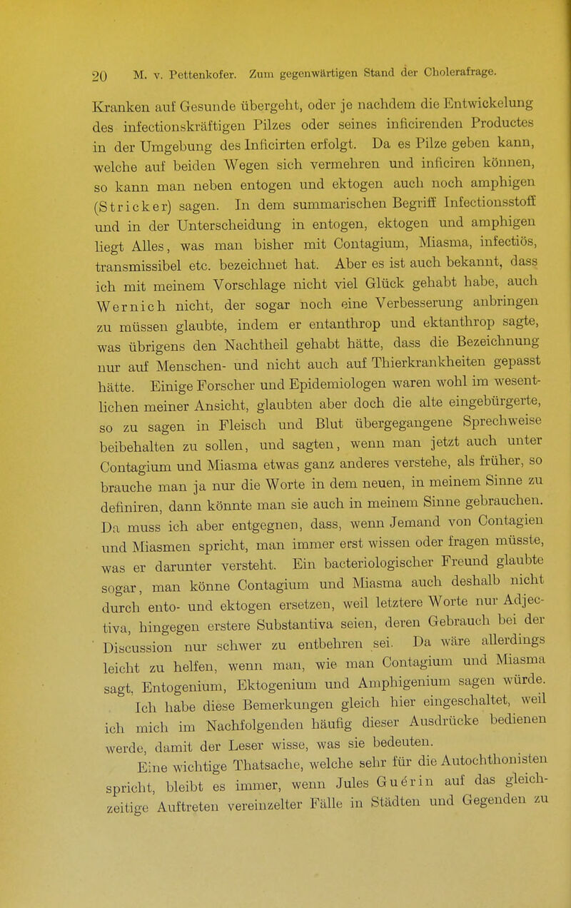 I Kranken aui Gesunde übergeht, oder je nachdem die Entwickelung des infectionskräftigen Pilzes oder seines inficirenden Productes in der Umgebung des Inficirten erfolgt. Da es Pilze geben kann, welche auf beiden Wegen sich vermehren und inficiren können, so kann man neben entogen und ektogen auch noch amphigen (Stricker) sagen. In dem summarischen Begriff Infectionsstoff und in der Unterscheidung in entogen, ektogen und amphigen liegt Alles, was man bisher mit Contagium, Miasma, infectiös, transmissibel etc. bezeichnet hat. Aber es ist auch bekannt, dass ich mit meinem Vorschlage nicht viel Glück gehabt habe, auch Wernich nicht, der sogar noch eine Verbesserung anbringen zu müssen glaubte, indem er entanthrop und ektanthrop sagte, was übrigens den Nachtheil gehabt hätte, dass die Bezeichnung nur auf Menschen- und nicht auch auf Thierkrankheiten gepasst hätte. Einige Forscher und Epidemiologen waren wohl im wesent- lichen meiner Ansicht, glaubten aber doch die alte eingebürgerte, so zu sagen in Fleisch und Blut übergegangene Sprechweise beibehalten zu sollen, und sagten, wenn man jetzt auch unter Contagium und Miasma etwas ganz anderes verstehe, als früher, so brauche man ja nur die Worte in dem neuen, in meinem Sinne zu definiren, dann könnte man sie auch in meinem Sinne gebrauchen. Da muss ich aber entgegnen, dass, wenn Jemand von Contagien und Miasmen spricht, man immer erst wissen oder fragen müsste, was er darunter versteht. Ein bacteriologischer Freund glaubte sogar, man könne Contagium und Miasma auch deshalb nicht durch' ento- und ektogen ersetzen, weil letztere Worte nur Adjec- tiva, hingegen erstere Substantiva seien, deren Gebrauch bei der • Discussion nur schwer zu entbehren sei. Da wäre allerdings leicht zu helfen, wenn man, wie man Contagium und Miasma sagt, Entogenium, Ektogenium und Amphigenium sagen würde. Ich habe diese Bemerkungen gleich hier eingeschaltet, weil ich mich im Nachfolgenden häufig dieser Ausdrücke bedienen werde, damit der Leser wisse, was sie bedeuten. Eine wichtige Thatsache, welche sehr für die Autochthonisten spricht, bleibt es immer, wenn Jules Guärin auf das gleich- zeitige Auftreten vereinzelter Fälle in Städten und Gegenden zu