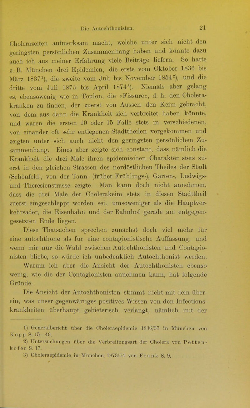 Cholerazeiteu aufmerksam macht, welche unter sich nicht den geringsten persönlichen Zusammenhang haben und könnte dazu auch ich aus meiner Erfahrung viele Beiträge liefern. So hatte z. B. München drei Epidemien, die erste vom Oktober 1836 bis März 18371), (j^g zweite vom Juli bis November 18542), und die dritte vom JuU 1873 bis April 1874 3). Niemals aber gelang es, ebensowenig wie in Toulon, die »Fissure«, d. h. den Cholera- kranken zu finden, der zuerst von Aussen den Keim gebracht, von dem aus dann die Krankheit sich verbreitet haben könnte, und waren die ersten 10 oder 15 Fälle stets in verschiedenen, von einander oft sehr entlegenen Stadttheilen vorgekommen und zeigten unter sich auch nicht den geringsten persönlichen Zu- sammenhang. Eines aber zeigte sich constant, dass nämhch die Krankheit die drei Male ihren epidemischen Charakter stets zu- erst in den gleichen Strassen des nordöstlichen Theiles der Stadt (Schönfeld-, von der Tann- (früher Frühlings-), Garten-, Ludwigs- und Theresienstrasse zeigte. Man kann doch nicht annehmen, dass die drei Male der Cholerakeim stets in diesen Stadttheil zuerst eingeschleppt worden sei, umsoweniger als die Hauptver- kehrsader, die Eisenbahn und der Bahnhof gerade am entgegen- gesetzten Ende liegen. Diese Thatsachen sprechen zunächst doch viel mehr für eine autochthone als für eine contagionistische Auffassung, und wenn mir nur die Wahl zwischen Autochthonisten und Contagio- nisten bliebe, so würde ich unbedenklich Autochthonist werden. Warum ich aber die Ansicht der Autochthonisten ebenso wenig, wie die der Contagionisten annehmen kann, hat folgende Gründe: Die Ansicht der Autochthonisten stimmt nicht mit dem über- ein, was unser gegenwärtiges positives Wissen von den Infections- krankheiten überhaupt gebieterisch verlangt, nämlich mit der 1) Generalbericht über die Choleraepidemie 18;5G/37 in München von Kopp 8. 15—49. 2) Untersuchungen über die Verbreitungsart der Cholera von Petten- kofer S. 17. 3) Choleraepidemie in München 1Ö73/74 von Frank S. 9.