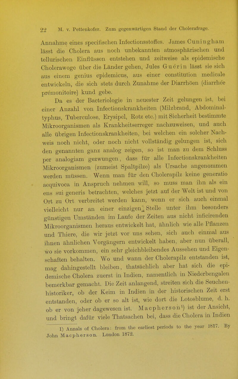 Annahme eines specifischen Infectionsstoäes. James Cuningham lässt die Cholera aus noch unbekannten atmosphärischen und tellm-ischen Einflüssen entstehen und zeitweise als epidemische Cholerawoge über die Länder gehen, Jules Gudrin lässt sie sich aus einem genius epidemicus, aus einer Constitution medicale entwickeln, die sich stets durch Zunahme der Diarrhöen (diarrhöe premonitoire) kund gebe. Da es der Bacteriologie in neuester Zeit gelungen ist, bei einer Anzahl von Infectionskrankheiten (Milzbrand, Abdominal- typhus, Tuberculose, Erysipel, Rotz etc.) mit Sicherheit bestimmte Mikroorganismen als Krankheitserreger nachzuweisen, und auch alle übrigen Infectionskrankheiten, bei welchen ein solcher Nach- weis noch nicht, oder noch nicht vollständig gelungen ist, sich den genannten ganz analog zeigen, so ist man zu dem Schluss per analogiam gezwungen, dass für alle Infectionskrankheiten Mikroorganismen (zumeist Spaltpilze) als Ursache angenommen werden müssen. Wenn man für den Cholerapilz keine generatio aequivoca in Anspruch nehmen will, so muss man ihn als ein ens sui generis betrachten, welches jetzt auf der Welt ist und von Ort zu Ort verbreitet werden kann, wenn er sich auch einmal vielleicht nur an einer einzigen^ Stelle unter ihm besonders günstigen Umständen im Laufe der Zeiten aus nicht inficirenden Mikroorganismen heraus entwickelt hat, ähnhch wie alle Pflanzen und Thiere, die wir jetzt vor uns sehen, sich auch einmal aus ihnen ähnhchen Vorgängern entwickelt haben, aber nun überall, wo sie vorkommen, ein sehr gleichbleibendes Aussehen und Eigen- schaften behalten. Wo und wann der Cholerapilz entstanden ist, mag dahingestellt bleiben, thatsächhch aber hat sich die epi- demische Cholera zuerst in Indien, namenthch in Niederbengalen bemerkbar gemacht. Die Zeit anlangend, streiten sich die Seucheu- historiker, ob der Keim in Indien in der historischen Zeit erst entstanden, oder ob er so alt ist, wie dort die Lotosblume, d. h. ob er von jeher dagewesen ist. M a c p h e r s o n i) is* der Ansicht, und bringt dafür viele Thatsachen bei, dass die Cholera in Indien 1) Annais of Cholera: fi'om the earliest periods to the year 1Ö17. By John Macpherson. London 1872.