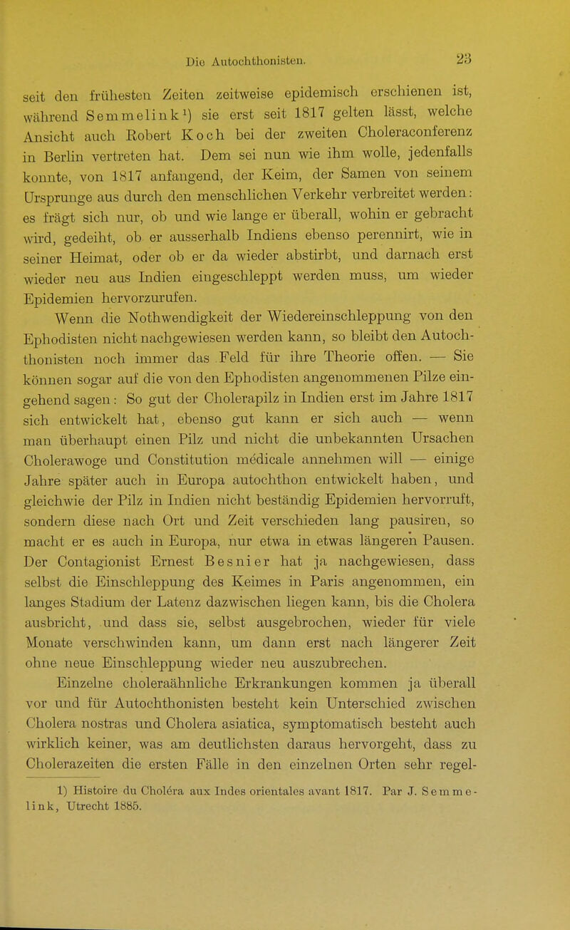 seit den frühesten Zeiten zeitweise epidemisch erschienen ist, während Semmelinki) erst seit 1817 gelten lässt, welche Ansicht auch Robert Koch bei der zweiten Choleraconferenz in Berlin vertreten hat. Dem sei nun wie ihm wolle, jedenfalls konnte, von 1817 anfangend, der Keim, der Samen von seinem Ursprünge aus durch den menschhchen Verkehr verbreitet werden: es fragt sich nur, ob und wie lange er überall, wohin er gebracht wird, gedeiht, ob er ausserhalb Indiens ebenso perennirt, wie in seiner Heimat, oder ob er da wieder abstirbt, und darnach erst wieder neu aus Indien eingeschleppt werden muss, um wieder Epidemien hervorzurufen. Wenn die Nothwendigkeit der Wiedereinschleppung von den Ephodisten nicht nachgewiesen werden kann, so bleibt den Autoch- thonisten noch immer das Feld für ihre Theorie offen. — Sie können sogar auf die von den Ephodisten angenommenen Pilze ein- gehend sagen: So gut der Cholerapilz in Indien erst im Jahre 1817 sich entwickelt hat, ebenso gut kann er sich auch — wenn man überhaupt einen Pilz und nicht die unbekannten Ursachen Cholerawoge und Constitution medicale annehmen will — einige Jahre später auch in Europa autochthon entwickelt haben, und gleichwie der Pilz in Indien nicht beständig Epidemien hervorruft, sondern diese nach Ort und Zeit verschieden lang pausiren, so macht er es auch in Europa, nur etwa in etwas längeren Pausen. Der Contagionist Ernest Besnier hat ja nachgewiesen, dass selbst die Einschleppung des Keimes in Paris angenommen, ein langes Stadium der Latenz dazwischen liegen kann, bis die Cholera ausbricht, und dass sie, selbst ausgebrochen, wieder für viele Monate verschwinden kann, um dann erst nach längerer Zeit ohne neue Einschleppung wieder neu auszubrechen. Einzelne choleraähnliche Erkrankungen kommen ja überall vor und für Autochthonisten besteht kein Unterschied zwischen Cholera nostras und Cholera asiatica, symptomatisch besteht auch wirklich keiner, was am. deutlichsten daraus hervorgeht, dass zu Cholerazeiten die ersten Fälle in den einzelnen Orten sehr regel- 1) Histoire du Chol6ra aux Indes orientales avant 1817. Par J. Semme- link, Utrecht 1885.