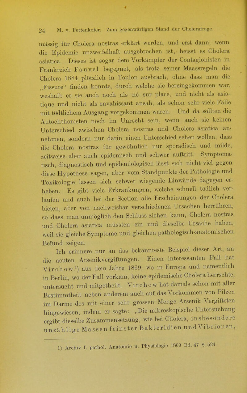 massig für Cholera nostras erklärt werden, und erst dann, wenn die Epidemie unzweifelhaft ausgebrochen ist, heisst es Cholera asiatica. Dieses ist sogar dem Vorkämpfer der Contagionisten in Frankreich Fauvel begegnet, als trotz seiner Maassregeln die Cholera 1884 plötzlich in Toulon ausbrach, ohne dass man die „Fissure finden konnte, durch welche sie hereingekommen war, weshalb er sie auch noch als ne sur place, und nicht als asia- tique und nicht als envahissant ansah, als schon sehr viele Fälle mit tödtlichem Ausgang vorgekommen waren. Und da sollten die Autochthonisten noch im Unrecht sein, wenn auch sie keinen Unterschied zwischen Cholera nostras und Cholera asiatica an- nehmen, sondern nur darin einen Unterschied sehen wollen, dass die Cholera nostras für gewöhnlich nur sporadisch und milde, zeitweise aber auch epidemisch und schwer auftritt. Symptoma- tisch, diagnostisch und epidemiologisch lässt sich nicht viel gegen diese Hypothese sagen, aber vom Standpunkte der Pathologie und Toxikologie lassen sich schwer wiegende Einwände dagegen er- heben. Es gibt viele Erkrankungen, welche schnell tödlich ver- laufen und auch bei der Section alle Erscheinungen der Cholera bieten, aber von nachweisbar verschiedenen Ursachen herrühren, so dass man unmöglich den Schluss ziehen kann, Cholera nostras und Cholera asiatica müssten ein und dieselbe Ursache haben, weil sie gleiche Symptome und gleichen pathologisch-anatomischen Befund zeigen. Ich erinnere nur an das bekannteste Beispiel dieser Art, an die acuten Arsenikvergiftungen. Einen interessanten Fall hat Virchow ^) aus dem Jahre 1869, wo in Europa und namenthch in Berlin, wo der Fall vorkam, keine epidemische Cholera herrschte, untersucht und mitgetheilt. Virchow hat damals schon mit aller Bestimmtheit neben anderem auch auf das Vorkommen von Pilzen im Darme des mit einer sehr grossen Menge Arsenik Vergifteten hingewiesen, indem er sagte: „Die mikroskopische Untersuchung ergibt dieselbe Zusammensetzung, wie bei Cholera, insbesondere unzählige Massen feinster Bakteridien und Vibrionen, 1) Archiv f. pathol. Anatomie u. Physiologie 1869 Bd. 47 S.