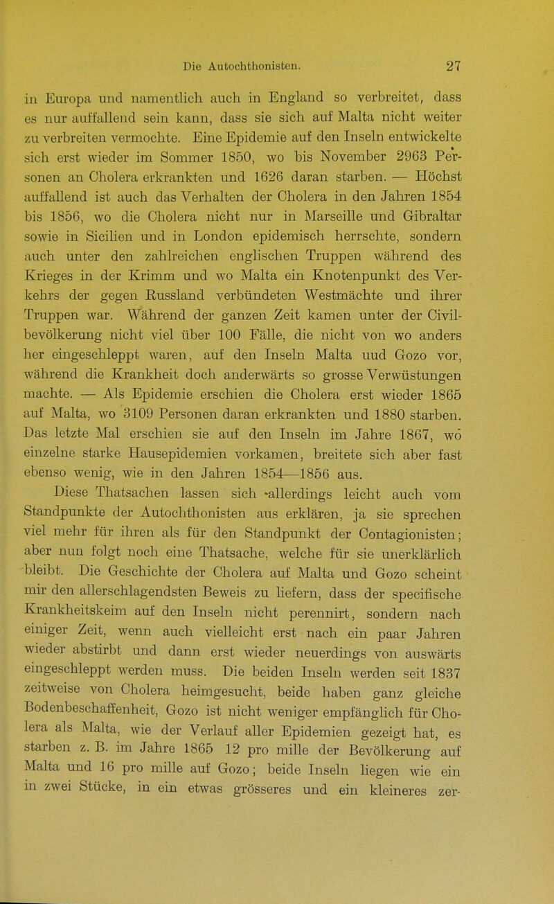 in Europa und namentlich auch in England so verbreitet, dass es nur auffallejid sein kann, dass sie sich auf Malta nicht weiter zu verbreiten vermochte. Eine Epidemie auf den Inseln entwickelte sich erst wieder im Sommer 1850, wo bis November 2963 Per- sonen an Cholera erkrankten und 1626 daran starben. — Höchst auffallend ist auch das Verhalten der Cholera in den Jahren 1854 bis 1856, wo die Cholera nicht nur in Marseille und Gibraltar sowie in Sicilien und in London epidemisch herrschte, sondern auch unter den zahlreichen englischen Truppen während des Krieges in der Krimm und wo Malta ein Knotenpunkt des Ver- kehrs der gegen Russland verbündeten Westmächte und ihrer Truppen war. Während der ganzen Zeit kamen unter der Civil- bevölkerung nicht viel über 100 Fälle, die nicht von wo anders her eingeschleppt waren, auf den Inseln Malta uud Gozo vor, während die Krankheit doch anderwärts so grosse Verwüstungen machte. — Als Epidemie erschien die Cholera erst wieder 1865 auf Malta, wo 3109 Personen daran erkrankten und 1880 starben. Das letzte Mal erschien sie auf den Inseln im Jahre 1867, wö einzelne starke Hausepidemien vorkamen, breitete sich aber fast ebenso wenig, wie in den Jahren 1854—1856 aus. Diese Thatsachen lassen sich -allerdings leicht auch vom Standpunkte der Autochthonisten aus erklären, ja sie sprechen viel mehr für ihren als für den Standpunkt der Contagionisten; aber nun folgt noch eine Thatsache, welche für sie unerklärhch bleibt. Die Geschichte der Cholera auf Malta und Gozo scheint mir den allerschlagendsten Beweis zu hefern, dass der specifische Krankheitskeim auf den Inseln nicht perennirt, sondern nach einiger Zeit, wenn auch vielleicht erst nach ein paar Jahren wieder abstirbt und dann erst wieder neuerdings von auswärts eingeschleppt werden muss. Die beiden Inseln werden seit 1837 zeitweise von Cholera heimgesucht, beide haben ganz gleiche Bodenbeschaffenheit, Gozo ist nicht weniger empfänglich für Cho- lera als Malta, wie der Verlauf aller Epidemien gezeigt hat, es starben z. B. im Jahre 1865 12 pro mille der Bevölkerung ' auf Malta und 16 pro mille auf Gozo; beide Inseln hegen wie ein in zwei Stücke, in ein etwas grösseres und ein kleineres zer-