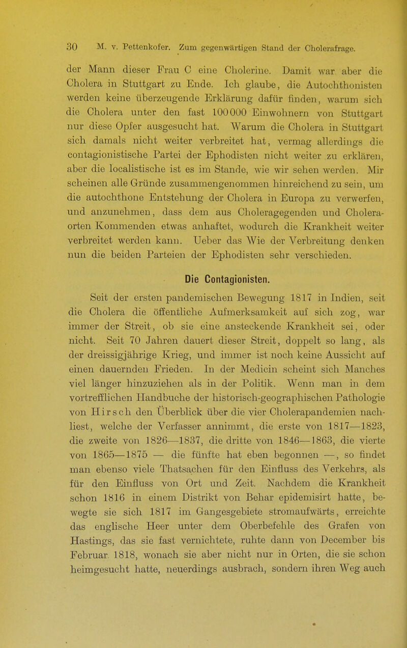 der Mann dieser Frau C eine Choleriue. Damit war aber die Cholera in Stuttgart zu Ende. Ich glaube, die Autochthonisten werden keine überzeugende Erklärung dafür finden, warum sich die Cholera unter den fast 100 000 Einwohnern von Stuttgart nur diese Opfer ausgesucht hat. Warum die Cholera in Stuttgart sich damals nicht weiter verbreitet hat, vermag allerdings die contagionistische Partei der Ephodisten nicht weiter zu erklären, aber die localistische ist es im Stande, wie wir sehen werden. Mir scheinen alle Gründe zusammengenommen hinreichend zu sein, um die autochthone Entstehung der Cholera in Europa zu verwerfen, und anzunehmen, dass dem aus Choleragegenden und Cholera- orten Kommenden etwas anhaftet, wodurch die Krankheit weiter verbreitet werden kann. Ueber das Wie der Verbreitung denken nun die beiden Parteien der Ephodisten sehr verschieden. Die Contagionisten. Seit der ersten pandemischen Bewegung 1817 in Indien, seit die Cholera die öffentliche Aufmerksamkeit auf sich zog, war immer der Streit, ob sie eine ansteckende Krankheit sei, oder nicht. Seit 70 Jahren dauert dieser Streit, doppelt so lang, als der dreissigjährige Krieg, und immer ist noch keine Aussicht auf einen dauernden Frieden. In der Medicin scheint sich Manches viel länger hinzuziehen als in der Politik. Wenn man in dem vortrefflichen Handbuche der historisch-geographischen Pathologie von Hirsch den Uberbhck über die vier Cholerapandemien nach- liest, welche der Verfasser annimmt, die erste von 1817—1823, die zweite von 1826—1837, die dritte von 1846—1863, die vierte von 1865—1875 — die fünfte hat eben begonnen —, so findet man ebenso viele Thatsachen für den Einfluss des Verkehrs, als für den Einfluss von Ort und Zeit. Nachdem die Krankheit schon 1816 in einem Distrikt von Behar epidemisirt hatte, be- wegte sie sich 1817 im Gangesgebiete stromaiifwärts, erreichte das engHsche Heer unter dem Oberbefehle des Grafen von Hastings, das sie fast vernichtete, ruhte dann von December bis Februar. 1818, wonach sie aber nicht nur in Orten, die sie schon heimgesucht hatte, neuerdings ausbrach, sondern ihren Weg auch