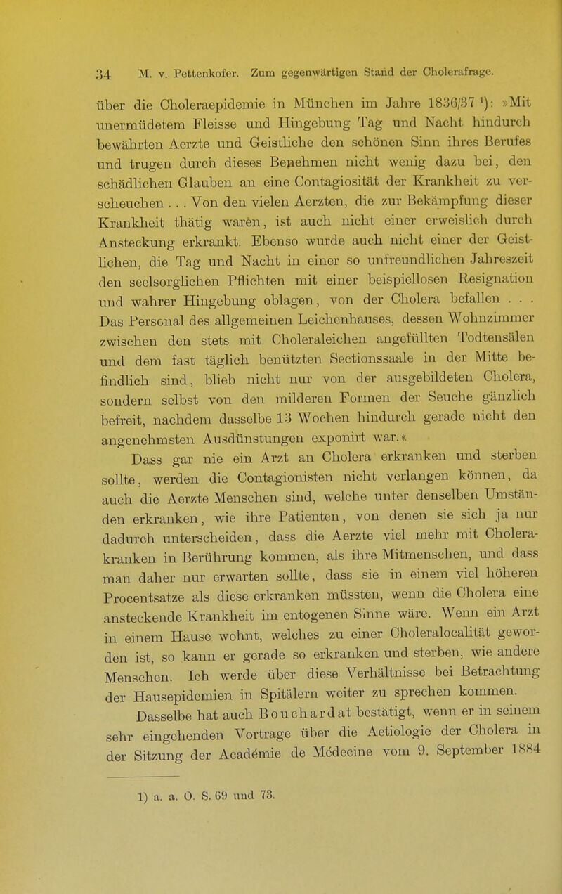 über die Choleraepidemie in München im Jahre 183G/37 ^): »Mit unermüdetem Fleisse und Hingebung Tag und Nacht hindurch bewährten Aerzte und Geisthche den schönen Sinn ihres Berufes und trugen durch dieses Bejaehmen nicht wenig dazu bei, den schädHchen Glauben an eine Contagiosität der Krankheit zu ver- scheuchen . . . Von den vielen Aerzten, die zm- Bekämpfung dieser Krankheit thätig waren, ist auch nicht einer erweislich durch Ansteckung erkrankt. Ebenso wurde auch nicht einer der Geist- lichen, die Tag und Nacht in einer so unfreundlichen Jahreszeit den seelsorghchen Pflichten mit einer beispiellosen Resignation und wahrer Hingebung oblagen, von der Cholera befallen . . . Das Personal des allgemeinen Leichenhauses, dessen Wohnzimmer zwischen den stets mit Choleraleichen angefüllten Todtensälen und dem fast täglich benützten Sectionssaale in der Mitte be- findlich sind, bheb nicht nur von der ausgebildeten Cholera, sondern selbst von den milderen Formen der Seuche gänzlich befi-eit, nachdem dasselbe 13 Wochen hindurch gerade nicht den angenehmsten Ausdünstungen exponirt war.« Dass gar nie ein Arzt an Cholera erkranken und sterben sollte, werden die Contagionisten nicht verlangen können, da auch die Aerzte Menschen sind, welche unter denselben Umstän- den erkranken, wie ihre Patienten, von denen sie sich ja nur dadurch unterscheiden, dass die Aerzte viel mehr mit Cholera- kranken in Berührung kommen, als ihre Mitmenschen, und dass man daher nur erwarten sollte, dass sie in einem viel höheren Procentsatze als diese erkranken müssten, wenn die Cholera eine ansteckende Krankheit im entogenen Sinne wäre. Wenn ein Arzt in einem Hause wohnt, welches zu einer Choleralocalität gewor- den ist, so kann er gerade so erkranken und sterben, wie andere Menschen. Ich werde über diese Verhältnisse bei Betrachtung der Hausepidemien in Spitälern weiter zu sprechen kommen. Dasselbe hat auch Bouchardat bestätigt, wenn er in seinem sehr eingehenden Vortrage über die Aetiologie der Cholera in der Sitzung der Acadömie de Medecine vom 9. September 1884 1) a. a. O. S. 69 und 73.
