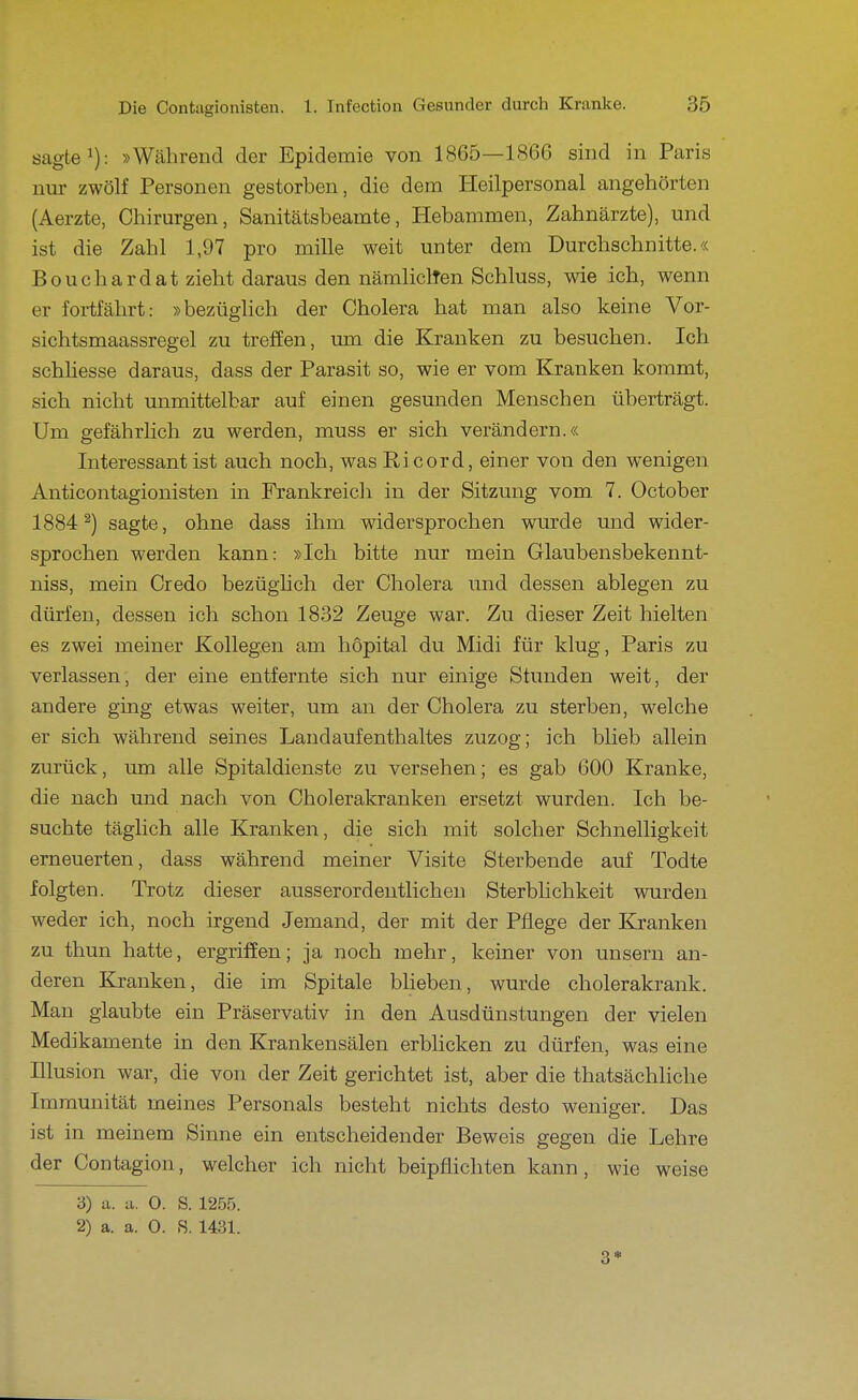 sagte 1): »Während der Epidemie von 1865—186G sind in Paris nur zwölf Personen gestorben, die dem Heilpersonal angehörten (Aerzte, Chirurgen, Sanitätsbeamte, Hebammen, Zahnärzte), und ist die Zahl 1,97 pro mille weit unter dem Durchschnitte.« Bouchardat zieht daraus den nämliclten Schluss, wie ich, wenn er fortfährt: »bezüghch der Cholera hat man also keine Vor- sichtsmaassregel zu treffen, um die Kranken zu besuchen. Ich schliesse daraus, dass der Parasit so, wie er vom Kranken kommt, sich nicht unmittelbar auf einen gesunden Menschen überträgt. Um gefährlich zu werden, muss er sich verändern.« Interessant ist auch noch, was Ricord, einer von den wenigen Anticontagionisten in Frankreich in der Sitzung vom 7. October 1884^) sagte, ohne dass ihm widersprochen wurde und wider- sprochen werden kann: »Ich bitte nur mein Glaubensbekennt- niss, mein Credo bezüghch der Cholera und dessen ablegen zu dürfen, dessen ich schon 1832 Zeuge war. Zu dieser Zeit hielten es zwei meiner Kollegen am höpital du Midi für klug, Paris zu verlassen, der eine entfernte sich nur einige Stunden weit, der andere ging etwas weiter, um an der Cholera zu sterben, w^elche er sich während seines Landaufenthaltes zuzog; ich blieb allein zurück, um alle Spitaldienste zu versehen; es gab 600 Kranke, die nach und nach von Cholerakranken ersetzt wurden. Ich be- suchte täglich alle Kranken, die sich mit solcher Schnelligkeit erneuerten, dass während meiner Visite Sterbende auf Todte folgten. Trotz dieser ausserordentlichen Sterblichkeit wurden weder ich, noch irgend Jemand, der mit der Pflege der Kranken zu thun hatte, ergriffen; ja noch mehr, keiner von unsern an- deren Kranken, die im Spitale blieben, wurde cholerakrank. Man glaubte ein Präservativ in den Ausdünstungen der vielen Medikamente in den Krankensälen erblicken zu dürfen, was eine Illusion war, die von der Zeit gerichtet ist, aber die thatsächliche Immunität meines Personals besteht nichts desto weniger. Das ist in meinem Sinne ein entscheidender Beweis gegen die Lehre der Contagion, welcher ich nicht beipflichten kann, wie weise 3) u. a. 0. S. 1255. 2) a. a. 0. 8. 1431. 3*