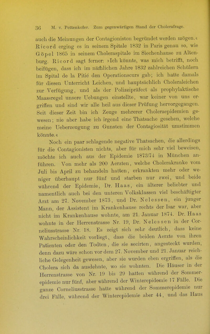 auch die Meinungen der Contagioniston begründet werden mögen.« Eicord erging es in seinem Spitale 1832 in Paris genau so, wie Göpel 1865 in seinem Choleraspitale im Siechenhause zu Alten- burg. Ricord sagt ferner: »Ich könnte, was mich betrifft, noch beifügen, dass ich im näihlichen Jahre 1832 zahlreichen Schülern im Spital de la Pitiä den Operationscurs gab; ich hatte damals für diesen Unterricht Leichen, und hauptsächhch Choleraleichen zur Verfügung, und als der PoUzeipräfect als prophylaktische Maassregel unsere Uebungen einstellte, war keiner von uns er- griffen und sind wir alle heil aus dieser Prüfung hervorgegangen. Seit dieser Zeit bin ich Zeuge mehrerer Choleraepidemien ge- wesen ; nie aber habe ich irgend eine Thatsache gesehen, welche meine Ueberzeugung zu Gunsten der Contagiosität umstimmen könnte.« Noch ein paar schlagende negative Thatsachen, die allerdings für die Contagioniston nichts, aber für mich sehr viel beweisen, möchte ich auch aus der Epidemie 1873/74 in München an- führen. Von mehr als 200 Aerzten, welche Cholerakranke vom Juli bis April zu behandeln hatten, erkrankten mehr oder we- niger überhaupt nur fünf und starben nur zwei, und beide während der Epidemie, Dr. Haas, ein älterer beUebter und namentlich auch bei den unteren Volksklassen viel beschäftigter Arzt am 27. November 1873, und Dr. Nelessen, ein junger Mann, der Assistent im Krankenhause rechts der Isar war, aber nicht im Krankenhause wohnte, am 21. Januar 1874. Dr. Haas wohnte in der Herrenstrasse Nr. 19, Dr. Nelessen in der Cor- neliusstrasse Nr. 18. Es zeigt sich sehr deutlich, dass keine WahrscheinUchkeit vorliegt,, dass die beiden Aerzte von ihren Patienten oder den Todten, die sie secirten, angesteckt wurden, denn dazu wäre schon vor dem 27. November und 21. Januar reich- liche Gelegenheit gewesen, aber sie wurden eben ergriffen, als die Cholera sich da ausdehnte, wo sie wohnten. Die Häuser in der Herrenstrasse von Nr. 19 bis 29 hatten während der Sonmier- epidemie nur fünf, aber während der Winterepideniie 17 Fälle. Die ganze Corneliusstrasse hatte während der Sommerepidemie nur drei Fälle, während der Winterepidemie aber 44, und das Haus