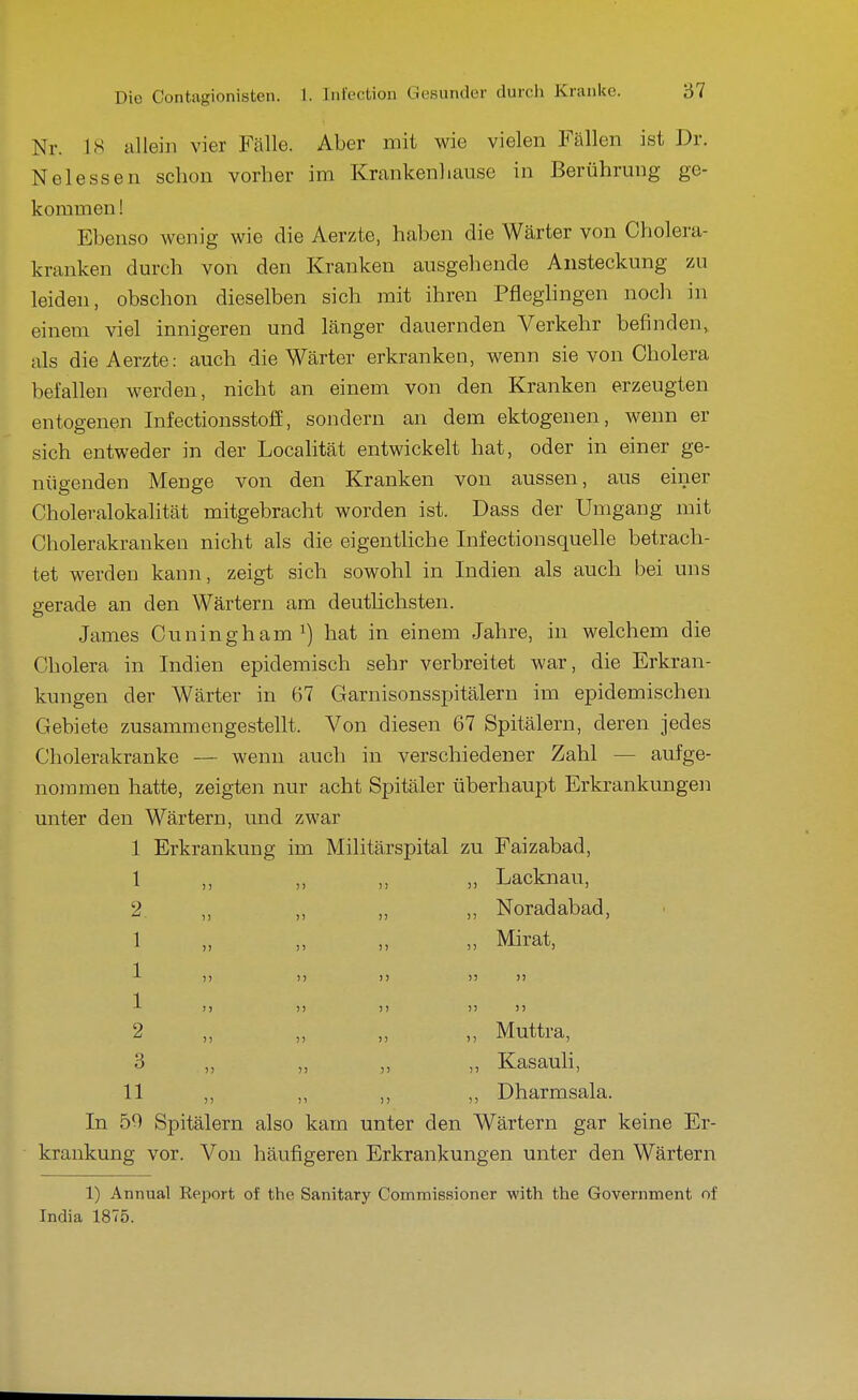 Nr. 18 allein vier Fcälle. Aber mit wie vielen Fällen ist Dr. Nelassen schon vorher im Krankenhause in Berührung ge- kommen ! Ebenso wenig wie die Aerzte, haben die Wärter von Cholera- kranken durch von den Kranken ausgehende Ansteckung zu leiden, obschon dieselben sich mit ihren Pfleghngen noch in einem viel innigeren und länger dauernden Verkehr befinden, als die Aerzte: auch die Wärter erkranken, wenn sie von Cholera befallen werden, nicht an einem von den Kranken erzeugten entogenen Infectiousstoff, sondern an dem ektogenen, wenn er sich entweder in der Localität entwickelt hat, oder in einer ge- nügenden Menge von den Kranken von aussen, aus einer Choleralokalität mitgebracht worden ist. Dass der Umgang mit Cholerakranken nicht als die eigentliche Infectionsquelle betrach- tet werden kann, zeigt sich sowohl in Indien als auch bei uns gerade an den Wärtern am deutlichsten. James Cuningham^) hat in einem Jahre, in welchem die Cholera in Indien epidemisch sehr verbreitet war, die Erkran- kungen der Wärter in 67 Garnisonsspitälern im epidemischen Gebiete zusammengestellt. Von diesen 67 Spitälern, deren jedes Cholerakranke — wenn auch in verschiedener Zahl — aufge- nommen hatte, zeigten nur acht Spitäler überhaupt Erkrankungen unter den Wärtern, und zwar 1 Erkrankung im Militärspital zu Faizabad, 1 „ „ „ „ Lacknau, 2 ,, „ „ ,, Noradabad, 1 „ „ „ „ Mirat, 1 )j )) )> )) )) 1 >) )) )) )) 1) 2 „ „ „ „ Muttra, 3 „ „ „ „ KasauH, 11 ,, ,, ,, ,, Dharmsala. In 59 Spitälern also kam unter den Wärtern gar keine Er- krankung vor. Von häufigeren Erkrankungen unter den Wärtern 1) Annual Report of the Sanitary Oommissioner with the Government of India 1875.