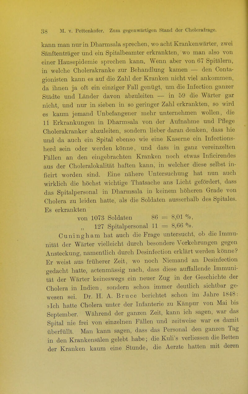 kann man nur in Dharmsala sprechen, wo acht Krankenwärter, zwei Sänftenträger und ein Spitalbeamter erkrankten, wo man also von einer Hausepidemie sprechen kann. Wenn aber von 67 Spitälern, in welche Cholerakranke zur Behandlung kamen — den Conta- gionisten kann es auf die Zahl der Kranken nicht viel ankommen, da ihnen ja oft ein einziger Fall genügt, um die Infection ganzer Städte und Länder davon abzuleiten — in 59 die Wärter gar nicht, und nur in sieben in so geringer Zahl erkrankten, so wird es kaum jemand Unbefangener mehr unternehmen wollen, die 11 Erkrankungen in Dharmsala von der Aufnahme und Pflege Cholerakranker abzuleiten, sondern lieber daran denken, dass hie und da auch ein Spital ebenso wie eine Kaserne ein lufections- herd sein oder werden könne, und dass in ganz vereinzelten Fällen an den eingebrachten Kranken noch etwas Inficirendes aus der Choleralokalität haften kann, in welcher diese selbst in- ficirt worden sind. Eine nähere Untersuchung hat nun auch wirkHch die höchst wichtige Thatsache ans Licht gefördert, dass das Spitalpersonal in Dharmsala in keinem höheren Grade von Cholera zu leiden hatte, als die Soldaten ausserhalb des Spitales. Es erkrankten von 1073 Soldaten 86 = 8,01 /o, 127 Spitalpersonal 11 = 8,66 %. Cuningham hat auch die Frage untersucht, ob die Immu- nität der Wärter vielleicht durch besondere Vorkehrungen gegen Ansteckung, namentlich durch Desinfection erklärt werden könne? Er weist aus früherer Zeit, wo noch Niemand an Desinfection gedacht hatte, actenmässig nach, dass diese auffallende Immuni- tät der Wärter keineswegs ein neuer Zug in der Geschichte der Cholera in Indien, sondern schon immer deutlich sichtbar ge- wesen sei. Dr. H. A. Bruce berichtet schon im Jahre 1848: »Ich hatte Cholera unter der Infanterie zu Känpur von Mai bis September. Während der ganzen Zeit, kann ich sagen, war das Spital nie frei von einzelnen Fällen und zeitweise war es damit überfüllt. Man kann sagen, dass das Personal den ganzen Tag in den Krankensälen gelebt habe; die Kuh's verhessen die Betten der Kranken kaum eine Stunde, die Aerzte hatten mit deren