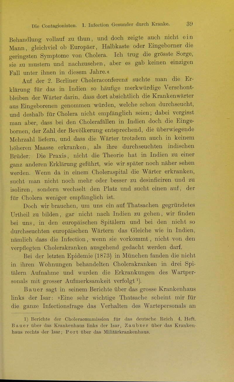 Behandlung vollauf zu thun, und doch zeigte auch nicht ein Mann, gleichviel ob Europäer, Halbkaste oder Eingeborner die geringsten Symptome von Cholera. Ich trug die grösste Sorge, sie zu mustern und nachzusehen, aber es gab keinen einzigen Fall unter ihnen in diesem Jahre.« Auf der 2. Berliner Choleraconferenz suchte man die Er- klärung für das in Indien so häufige merkwürdige Verschont- bleiben der Wärter darin, dass dort absichtlich die Krankenwärter aus Eingeborenen genommen würden, welche schon durchseucht, und deshalb für Cholera nicht empfänghch seien; dabei vergisst man aber, dass bei den Cholerafällen in Indien doch die Einge- bornen, der Zahl der Bevölkerung entsprechend, die überwiegende Mehrzahl hefern, und dass die Wärter trotzdem auch in keinem höheren Maasse erkranken, als ihre durchseuchten indischen Brüder. Die Praxis, nicht die Theorie hat in Indien zu einer ganz anderen Erklärung geführt, wie wir später noch näher sehen werden. Wenn da in einem Choleraspital die Wärter erkranken, sucht man nicht noch mehr oder besser zu desinficiren und zu isoliren, sondern wechselt den Platz und sucht einen auf, der für Cholera weniger empfänglich ist. Doch wir brauchen, um uns ein auf Thatsachen gegründetes Urtheil zu bilden, gar nicht nach Indien zu gehen, wir finden bei uns, in den europäischen Spitälern und bei den nicht so durchseuchten europäischen Wärtern das Gleiche wie in Indien, nämlich dass die Infection, wenn sie vorkommt, nicht von den verpflegten Cholerakranken ausgehend gedacht werden darf. Bei der letzten Epidemie (1873) in München fanden die nicht in ihren Wohnungen behandelten Cholerakranken in drei Spi- tälern Aufnahme und wurden die Erkrankungen des Wartper- sonals mit grosser Aufmerksamkeit verfolgt ^). Bauer sagt in seinem Berichte über das grosse Krankenhaus links der Isar: »Eine sehr wichtige Thatsache scheint mir für die ganze Infectionsfrage das Verhalten des Wartepersonals an 1) Berichte der Choleracommission für das deutsche Reich 4. Heft. Bauer über das Krankenhaus links der Isar, Zaubzer über das Kranken- haus rechts der Isar; Port über das Militärkrankenhaus.