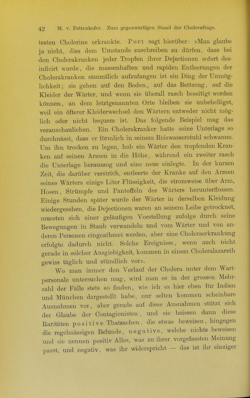 testen Cholerine erkrankte. Port sagt hierüber: »Man glaube ja nicht, dies dem Umstände zuschreiben zu dürfen, dass bei den Cholerakranken jeder Tropfen ihrer Dejectionen sofort des- inficirt wurde, die massenhaften und rapiden Entleerungen der Cholerakranken sämmtlich aufzufangen ist ein Ding der Unmög- Hchkeit; sie gehen auf den Boden, auf das Bettzeug, auf die Kleider der Wärter, und wenn sie überall rasch beseitigt werden können, an dem letztgenannten Orte bleiben sie unbehelliget, weil ein öfterer Kleiderwechsel den Wärtern entweder nicht mög- lich oder nicht bequem ist. Das folgende Beispiel mag das veranschaulichen. Ein Cholerakranker hatte seine Unterlage so durchnässt, dass er förmlich in seinem Reiswasserstuhl schwamm. Um ihn trocken zu legen, hob ein Wärter den tropfenden Kran- ken auf seinen Armen in die Höhe, während ein zweiter rasch die Unterlage herauszog und eine neue einlegte. In der kurzen Zeit, die darüber verstrich, entleerte der Kranke auf den Armen seines Wärters einige Liter Flüssigkeit, die stromweise über Arm, Hosen, Strümpfe und Pantoffeln des Wärters herunterflössen. Einige Stunden später wurde der Wärter in derselben Kleidung wiedergesehen, die Dejectionen waren an seinem Leibe getrocknet, raussten sich einer geläufigen Vorstellung zufolge durch seine Bewegungen in Staub verwandeln und vom Wärter und von an- deren Personen eingeathmet werden, aber eine Choleraerkrankung erfolgte dadm'ch nicht. Solche Ereignisse, wenn auch nicht gerade in solcher Ausgiebigkeit, kommen in einem Choleralazareth gewiss täglich und stündlich vor«. Wo man immer den Verlauf der Cholera unter dem Wart- personale untersuchen mag, wird man es in der grossen Mehr- zahl der Fälle stets so finden, wie ich es hier eben für Indien und München dargestellt habe, nur selten kommen scheinbare Ausnahmen vor, aber gerade auf diese Ausnahmen stützt sich der Glaube der Contagionisten, und sie heissen dann diese Raritäten positive Thatsachen, die etwas beweisen, hingegen die regelmässigen Befunde, negative, welche nichts beweisen und sie nennen positiv Alles, was zu ihrer vorgefassten Meinung passt, und negativ, was ihr widerspricht - das ist ihr einziger