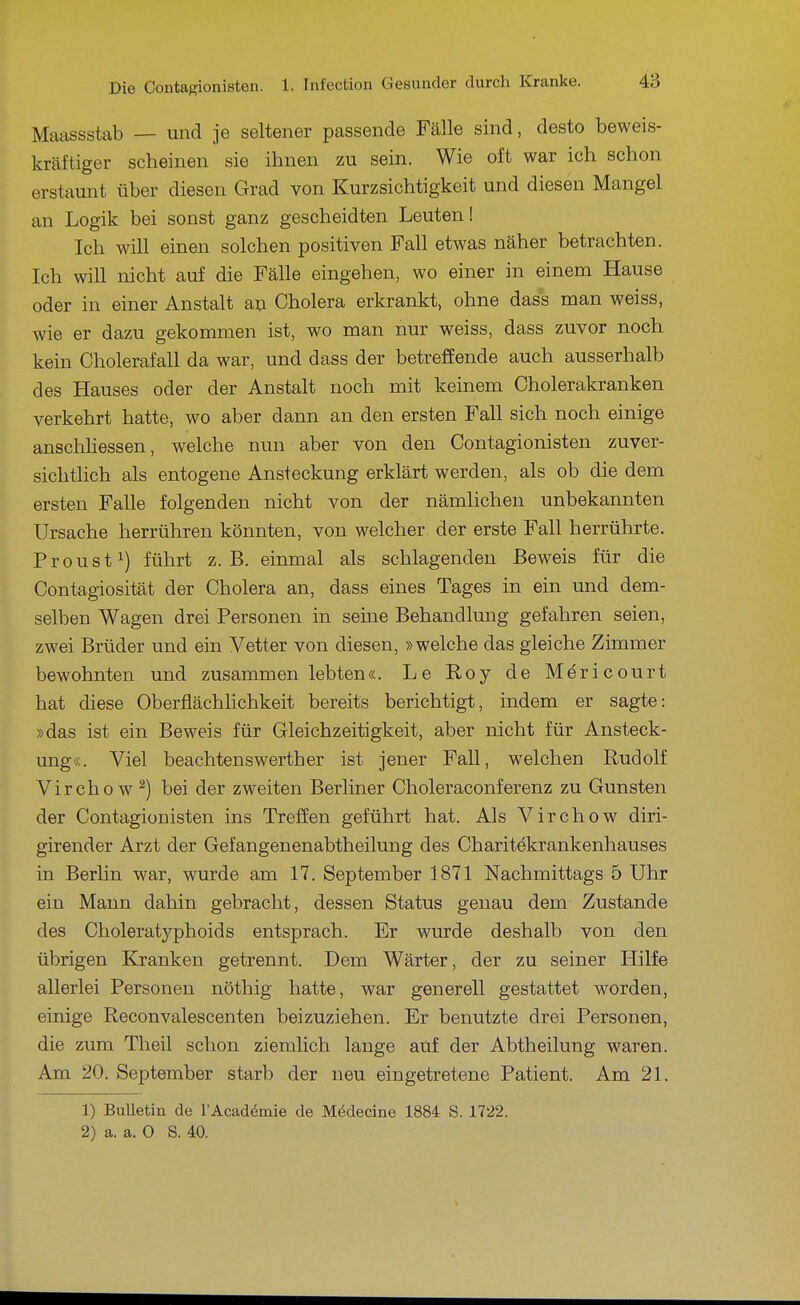 Maassstab — und je seltener passende Fälle sind, desto beweis- kräftiger scheinen sie ihnen zu sein. Wie oft war ich schon erstaunt über diesen Grad von Kurzsichtigkeit und diesen Mangel an Logik bei sonst ganz gescheidten Leuten! Ich will einen solchen positiven Fall etwas näher betrachten. Ich will nicht auf die Fälle eingehen, wo einer in einem Hause oder in einer Anstalt an Cholera erkrankt, ohne dass man weiss, wie er dazu gekommen ist, wo man nur weiss, dass zuvor noch kein Cholerafall da war, und dass der betreffende auch ausserhalb des Hauses oder der Anstalt noch mit keinem Cholerakranken verkehrt hatte, wo aber dann an den ersten Fall sich noch einige anschhessen, welche nun aber von den Contagionisten zuver- sichtlich als entogene Ansteckung erklärt werden, als ob die dem ersten Falle folgenden nicht von der nämlichen unbekannten Ursache herrühren könnten, von welcher der erste Fall herrührte. Proust 1) führt z.B. einmal als schlagenden Beweis für die Contagiosität der Cholera an, dass eines Tages in ein und dem- selben Wagen drei Personen in seine Behandlung gefahren seien, zwei Brüder und ein Vetter von diesen, »welche das gleiche Zimmer bewohnten und zusammen lebten«. Le Roy de Mericourt hat diese Oberflächlichkeit bereits berichtigt, indem er sagte: »das ist ein Beweis für Gleichzeitigkeit, aber nicht für Ansteck- ung«. Viel beachtens Werth er ist jener Fall, welchen Rudolf Virchow ^) bei der zweiten Berliner Choleraconferenz zu Gunsten der Contagionisten ins Treffen geführt hat. Als Virchow diri- girender Arzt der Gefangenenabtheilung des Charitekrankenhauses in Berlin war, wurde am 17. September 1871 Nachmittags 5 Uhr ein Mann dahin gebracht, dessen Status genau dem Zustande des Choleratyphoids entsprach. Er wurde deshalb von den übrigen Kranken getrennt. Dem Wärter, der zu seiner Hilfe allerlei Personen nöthig hatte, war generell gestattet worden, einige Reconvalescenten beizuziehen. Er benutzte drei Personen, die zum Theil schon ziemlich lange auf der Abtheilung waren. Am 20. September starb der neu eingetretene Patient. Am 21. 1) Bulletin de l'Äcadömie de Mödecine 1884 S. 1722. 2) a. a. 0 S. 40.