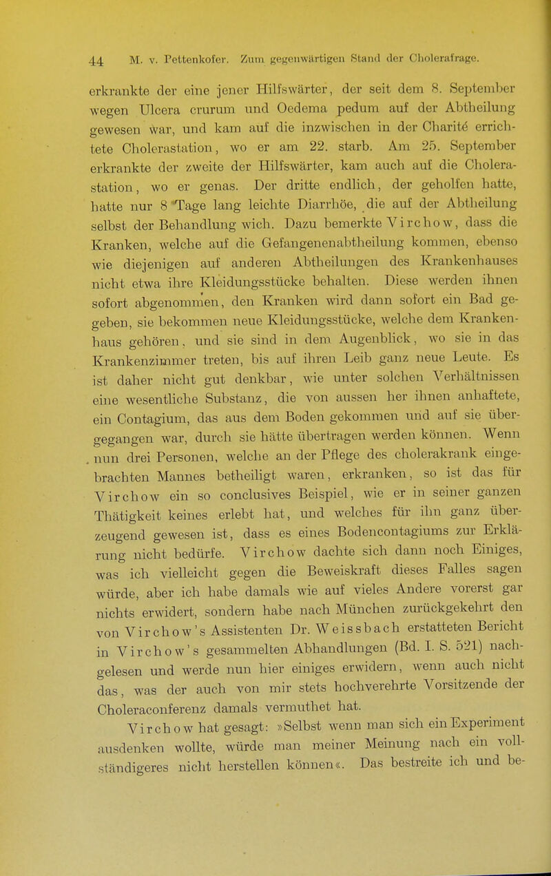 erkrankte der eine jener Hilfswärter, der seit dem 8. September wegen Ulcera crurum und Oedema pedum auf der Abtheilung o-ewesen war, und kam auf die inzwischen in der Charit^ erricli- tete Cholerastation, wo er am 22. starb. Am 25. September erkrankte der zweite der Hilfswärter, kam auch auf die Cholera- station, wo er genas. Der dritte endlich, der geholfen hatte, hatte nur 8 Tage lang leichte Diarrhöe, die auf der Abtheilung selbst der Behandlung wich. Dazu bemerkte Vircho w, dass die Kranken, welche auf die Gefangenenabtheilung kommen, ebenso wie diejenigen auf anderen Abtheilungeu des Krankenhauses nicht etwa ihre Kleidungsstücke behalten. Diese werden ihnen sofort abgenommen, den Kranken wird dann sofort ein Bad ge- geben, sie bekommen neue Kleidungsstücke, welche dem Kranken- haus gehören, und sie sind in dem Augenbhck, wo sie in das Krankenzimmer treten, bis auf ihren Leib ganz neue Leute. Es ist daher nicht gut denkbar, wie unter solchen Verhältnissen eine wesentliche Substanz, die von aussen her ihnen anhaftete, ein Contagium, das aus dem Boden gekommen und auf sie über- gegangen war, durch sie hätte übertragen werden können. Wenn . nun drei Personen, welche an der Pflege des cholerakrank einge- brachten Mannes betheihgt waren, erkranken, so ist das für Virchow ein so conclusives Beispiel, wie er in seiner ganzen Thätigkeit keines erlebt hat, und welches für ihn ganz über- zeugend gewesen ist, dass es eines Bodencontagiums zur Erklä- rung nicht bedürfe. Virchow dachte sich dann noch Einiges, was ich vielleicht gegen die Beweiskraft dieses Falles sagen würde, aber ich habe damals wie auf vieles Andere vorerst gar nichts erwidert, sondern habe nach München zurückgekehrt den von Virchow's Assistenten Dr. Weissbach erstatteten Bericht in Virchow's gesammelten Abhandlungen (Bd. I. S. 521) nach- gelesen und werde nun hier einiges erwidern, wenn auch nicht das, was der auch von mir stets hochverehrte Vorsitzende der Choleraconferenz damals vermuthet hat. Virchow hat gesagt: »Selbst wenn man sich ein Experiment ausdenken wollte, würde man meiner Meinung nach ein voll- ständigeres nicht herstellen können«. Das bestreite ich und be-